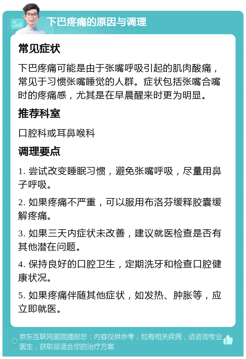 下巴疼痛的原因与调理 常见症状 下巴疼痛可能是由于张嘴呼吸引起的肌肉酸痛，常见于习惯张嘴睡觉的人群。症状包括张嘴合嘴时的疼痛感，尤其是在早晨醒来时更为明显。 推荐科室 口腔科或耳鼻喉科 调理要点 1. 尝试改变睡眠习惯，避免张嘴呼吸，尽量用鼻子呼吸。 2. 如果疼痛不严重，可以服用布洛芬缓释胶囊缓解疼痛。 3. 如果三天内症状未改善，建议就医检查是否有其他潜在问题。 4. 保持良好的口腔卫生，定期洗牙和检查口腔健康状况。 5. 如果疼痛伴随其他症状，如发热、肿胀等，应立即就医。