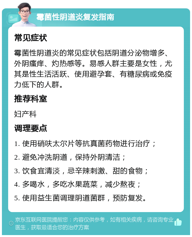 霉菌性阴道炎复发指南 常见症状 霉菌性阴道炎的常见症状包括阴道分泌物增多、外阴瘙痒、灼热感等。易感人群主要是女性，尤其是性生活活跃、使用避孕套、有糖尿病或免疫力低下的人群。 推荐科室 妇产科 调理要点 1. 使用硝呋太尔片等抗真菌药物进行治疗； 2. 避免冲洗阴道，保持外阴清洁； 3. 饮食宜清淡，忌辛辣刺激、甜的食物； 4. 多喝水，多吃水果蔬菜，减少熬夜； 5. 使用益生菌调理阴道菌群，预防复发。