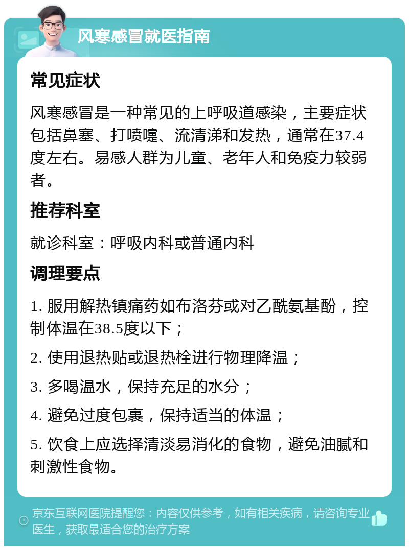 风寒感冒就医指南 常见症状 风寒感冒是一种常见的上呼吸道感染，主要症状包括鼻塞、打喷嚏、流清涕和发热，通常在37.4度左右。易感人群为儿童、老年人和免疫力较弱者。 推荐科室 就诊科室：呼吸内科或普通内科 调理要点 1. 服用解热镇痛药如布洛芬或对乙酰氨基酚，控制体温在38.5度以下； 2. 使用退热贴或退热栓进行物理降温； 3. 多喝温水，保持充足的水分； 4. 避免过度包裹，保持适当的体温； 5. 饮食上应选择清淡易消化的食物，避免油腻和刺激性食物。