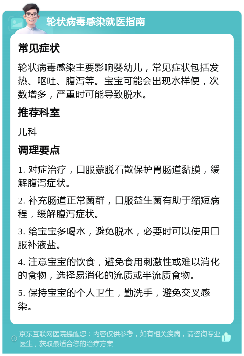 轮状病毒感染就医指南 常见症状 轮状病毒感染主要影响婴幼儿，常见症状包括发热、呕吐、腹泻等。宝宝可能会出现水样便，次数增多，严重时可能导致脱水。 推荐科室 儿科 调理要点 1. 对症治疗，口服蒙脱石散保护胃肠道黏膜，缓解腹泻症状。 2. 补充肠道正常菌群，口服益生菌有助于缩短病程，缓解腹泻症状。 3. 给宝宝多喝水，避免脱水，必要时可以使用口服补液盐。 4. 注意宝宝的饮食，避免食用刺激性或难以消化的食物，选择易消化的流质或半流质食物。 5. 保持宝宝的个人卫生，勤洗手，避免交叉感染。