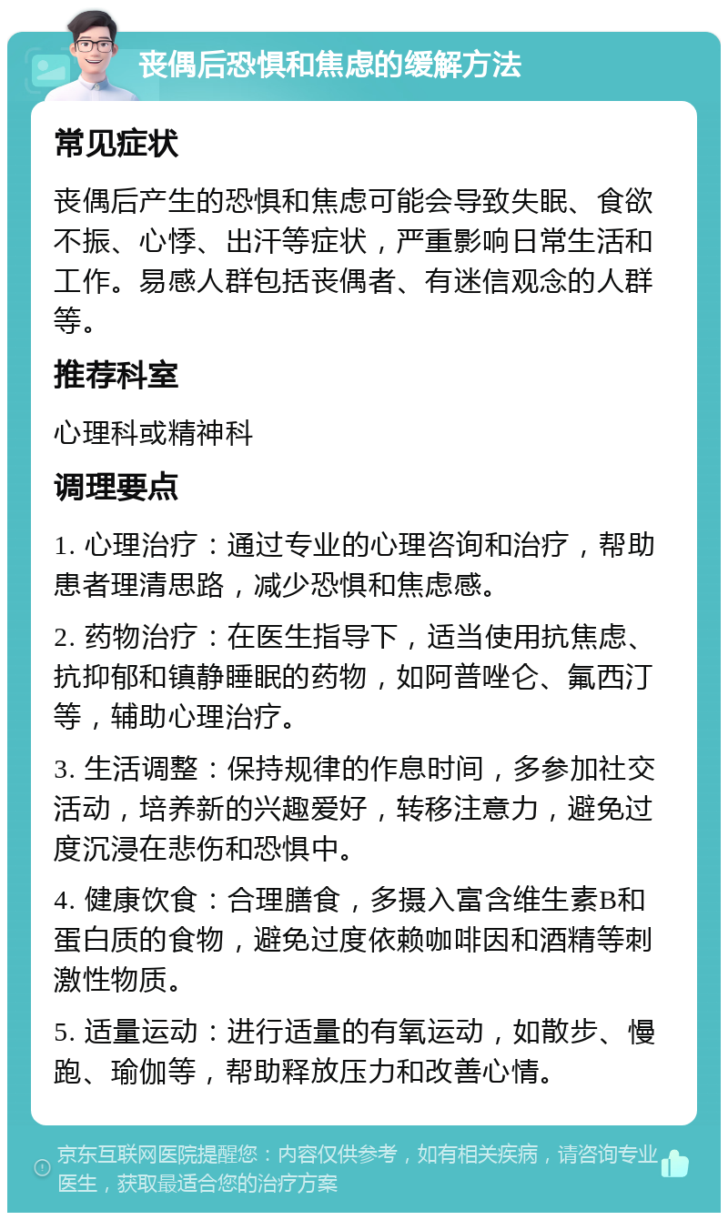 丧偶后恐惧和焦虑的缓解方法 常见症状 丧偶后产生的恐惧和焦虑可能会导致失眠、食欲不振、心悸、出汗等症状，严重影响日常生活和工作。易感人群包括丧偶者、有迷信观念的人群等。 推荐科室 心理科或精神科 调理要点 1. 心理治疗：通过专业的心理咨询和治疗，帮助患者理清思路，减少恐惧和焦虑感。 2. 药物治疗：在医生指导下，适当使用抗焦虑、抗抑郁和镇静睡眠的药物，如阿普唑仑、氟西汀等，辅助心理治疗。 3. 生活调整：保持规律的作息时间，多参加社交活动，培养新的兴趣爱好，转移注意力，避免过度沉浸在悲伤和恐惧中。 4. 健康饮食：合理膳食，多摄入富含维生素B和蛋白质的食物，避免过度依赖咖啡因和酒精等刺激性物质。 5. 适量运动：进行适量的有氧运动，如散步、慢跑、瑜伽等，帮助释放压力和改善心情。