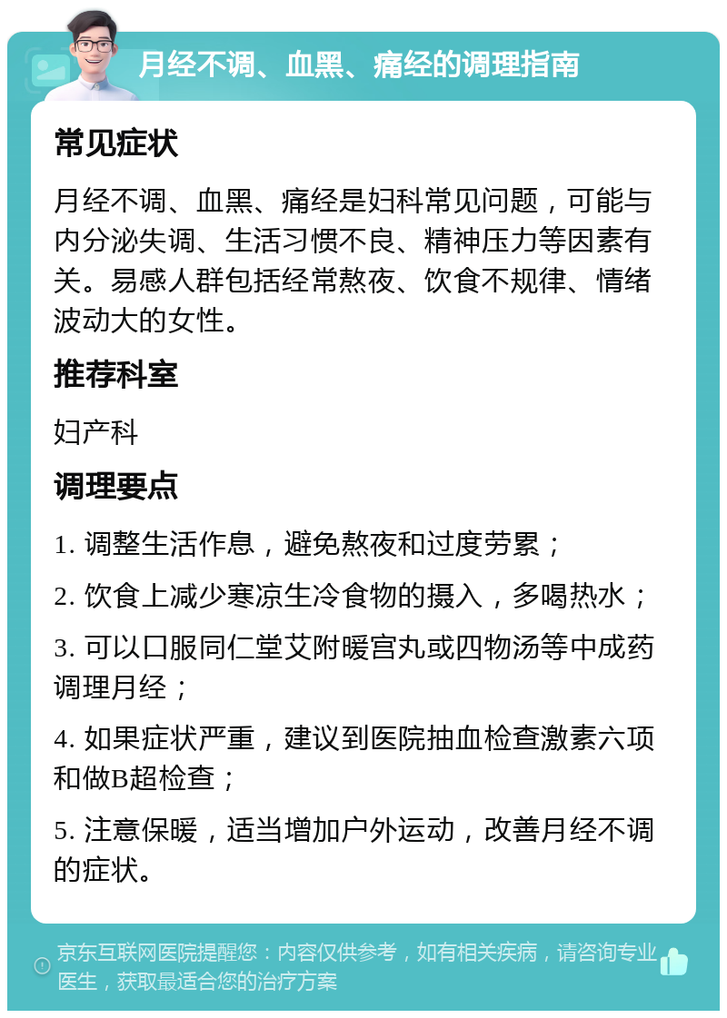 月经不调、血黑、痛经的调理指南 常见症状 月经不调、血黑、痛经是妇科常见问题，可能与内分泌失调、生活习惯不良、精神压力等因素有关。易感人群包括经常熬夜、饮食不规律、情绪波动大的女性。 推荐科室 妇产科 调理要点 1. 调整生活作息，避免熬夜和过度劳累； 2. 饮食上减少寒凉生冷食物的摄入，多喝热水； 3. 可以口服同仁堂艾附暖宫丸或四物汤等中成药调理月经； 4. 如果症状严重，建议到医院抽血检查激素六项和做B超检查； 5. 注意保暖，适当增加户外运动，改善月经不调的症状。