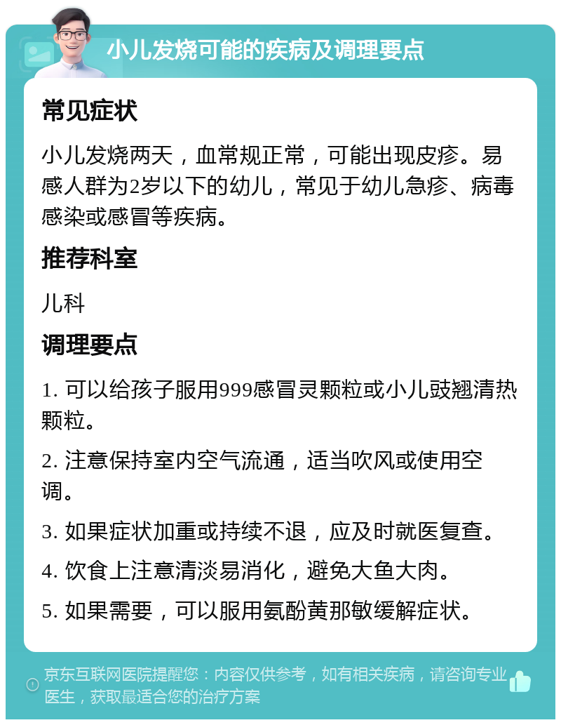 小儿发烧可能的疾病及调理要点 常见症状 小儿发烧两天，血常规正常，可能出现皮疹。易感人群为2岁以下的幼儿，常见于幼儿急疹、病毒感染或感冒等疾病。 推荐科室 儿科 调理要点 1. 可以给孩子服用999感冒灵颗粒或小儿豉翘清热颗粒。 2. 注意保持室内空气流通，适当吹风或使用空调。 3. 如果症状加重或持续不退，应及时就医复查。 4. 饮食上注意清淡易消化，避免大鱼大肉。 5. 如果需要，可以服用氨酚黄那敏缓解症状。