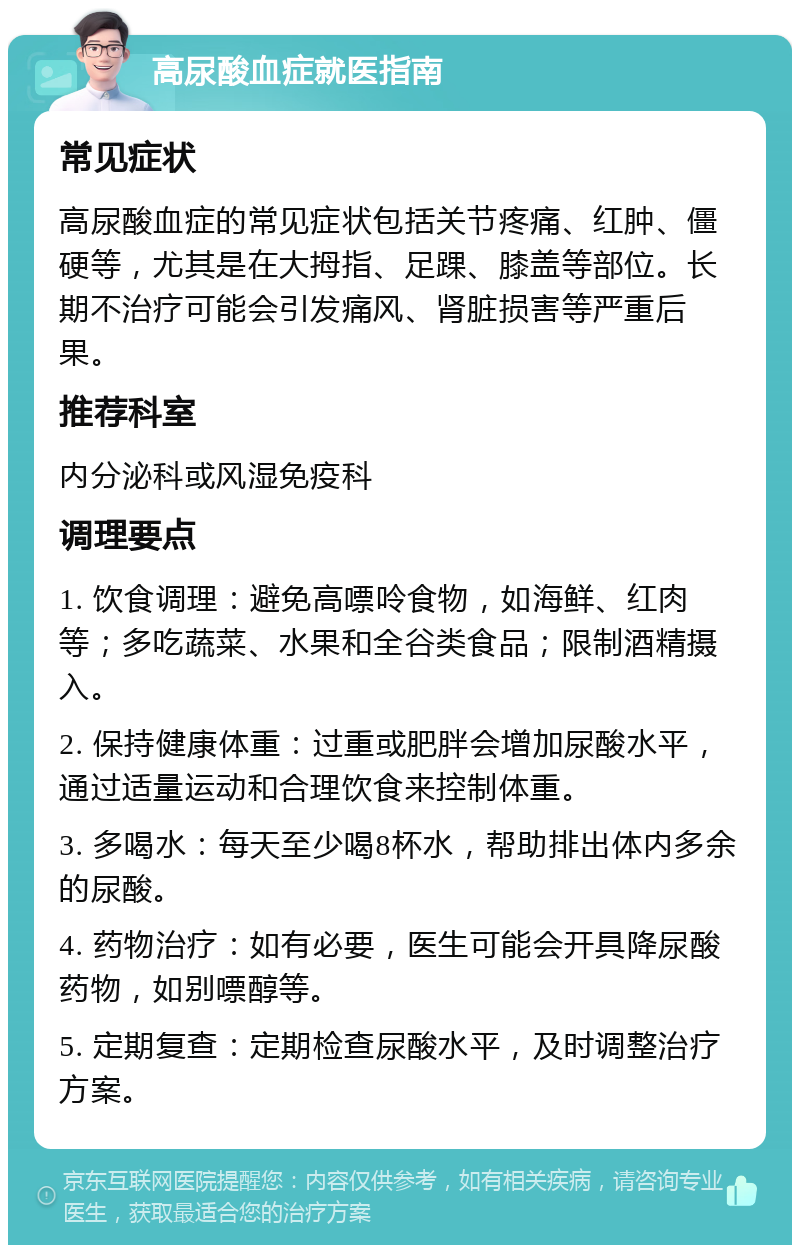 高尿酸血症就医指南 常见症状 高尿酸血症的常见症状包括关节疼痛、红肿、僵硬等，尤其是在大拇指、足踝、膝盖等部位。长期不治疗可能会引发痛风、肾脏损害等严重后果。 推荐科室 内分泌科或风湿免疫科 调理要点 1. 饮食调理：避免高嘌呤食物，如海鲜、红肉等；多吃蔬菜、水果和全谷类食品；限制酒精摄入。 2. 保持健康体重：过重或肥胖会增加尿酸水平，通过适量运动和合理饮食来控制体重。 3. 多喝水：每天至少喝8杯水，帮助排出体内多余的尿酸。 4. 药物治疗：如有必要，医生可能会开具降尿酸药物，如别嘌醇等。 5. 定期复查：定期检查尿酸水平，及时调整治疗方案。