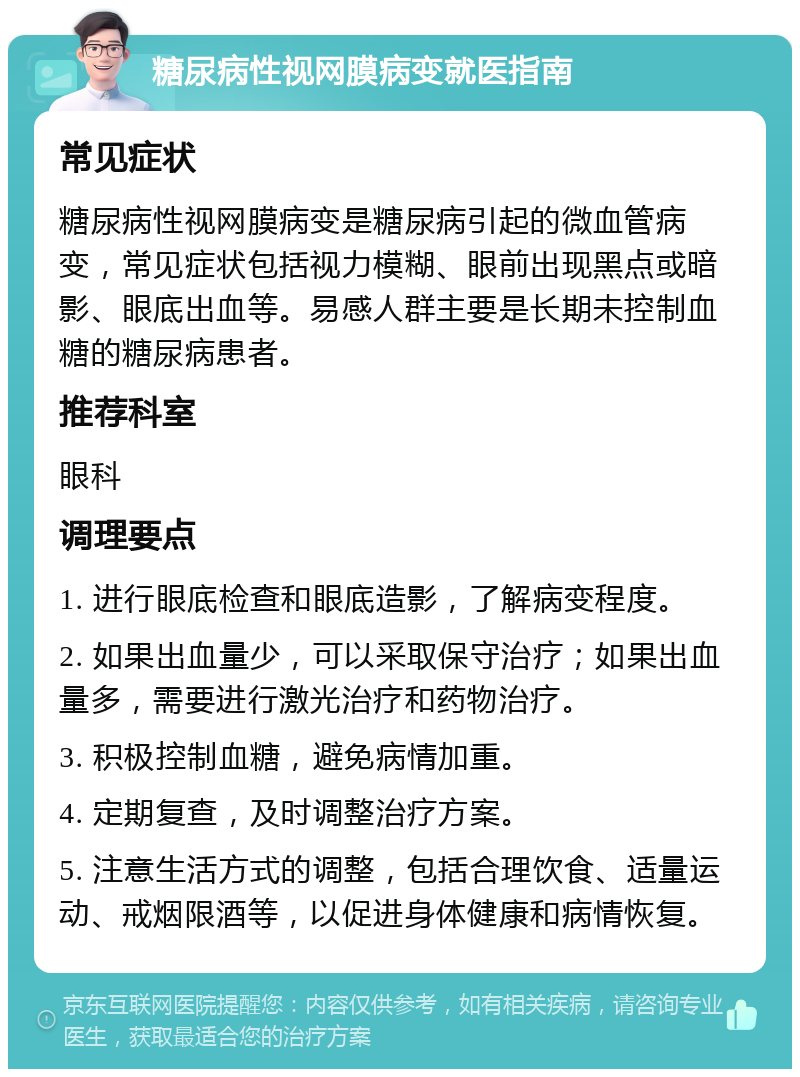 糖尿病性视网膜病变就医指南 常见症状 糖尿病性视网膜病变是糖尿病引起的微血管病变，常见症状包括视力模糊、眼前出现黑点或暗影、眼底出血等。易感人群主要是长期未控制血糖的糖尿病患者。 推荐科室 眼科 调理要点 1. 进行眼底检查和眼底造影，了解病变程度。 2. 如果出血量少，可以采取保守治疗；如果出血量多，需要进行激光治疗和药物治疗。 3. 积极控制血糖，避免病情加重。 4. 定期复查，及时调整治疗方案。 5. 注意生活方式的调整，包括合理饮食、适量运动、戒烟限酒等，以促进身体健康和病情恢复。