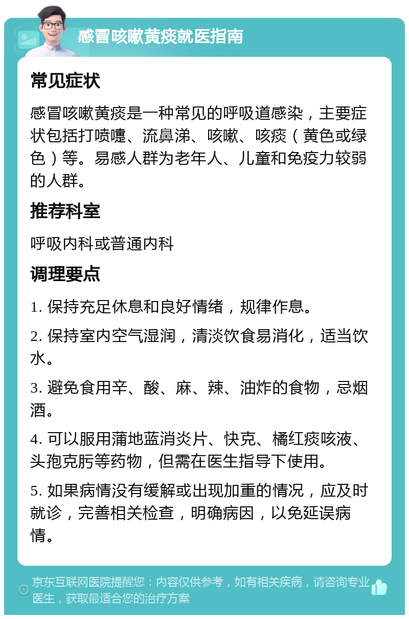 感冒咳嗽黄痰就医指南 常见症状 感冒咳嗽黄痰是一种常见的呼吸道感染，主要症状包括打喷嚏、流鼻涕、咳嗽、咳痰（黄色或绿色）等。易感人群为老年人、儿童和免疫力较弱的人群。 推荐科室 呼吸内科或普通内科 调理要点 1. 保持充足休息和良好情绪，规律作息。 2. 保持室内空气湿润，清淡饮食易消化，适当饮水。 3. 避免食用辛、酸、麻、辣、油炸的食物，忌烟酒。 4. 可以服用蒲地蓝消炎片、快克、橘红痰咳液、头孢克肟等药物，但需在医生指导下使用。 5. 如果病情没有缓解或出现加重的情况，应及时就诊，完善相关检查，明确病因，以免延误病情。