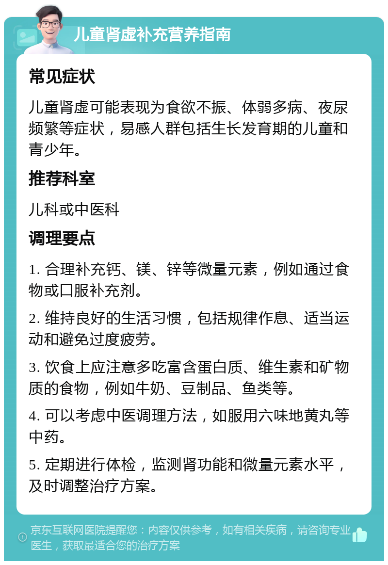 儿童肾虚补充营养指南 常见症状 儿童肾虚可能表现为食欲不振、体弱多病、夜尿频繁等症状，易感人群包括生长发育期的儿童和青少年。 推荐科室 儿科或中医科 调理要点 1. 合理补充钙、镁、锌等微量元素，例如通过食物或口服补充剂。 2. 维持良好的生活习惯，包括规律作息、适当运动和避免过度疲劳。 3. 饮食上应注意多吃富含蛋白质、维生素和矿物质的食物，例如牛奶、豆制品、鱼类等。 4. 可以考虑中医调理方法，如服用六味地黄丸等中药。 5. 定期进行体检，监测肾功能和微量元素水平，及时调整治疗方案。