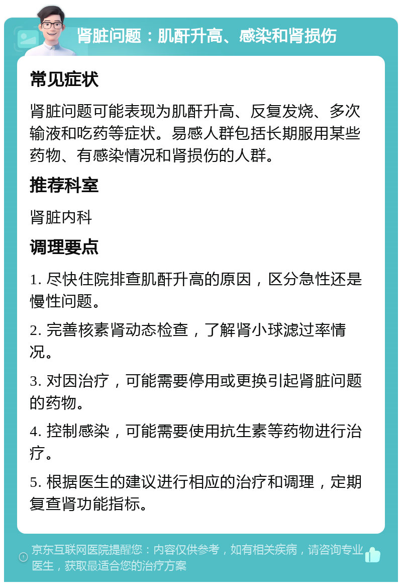 肾脏问题：肌酐升高、感染和肾损伤 常见症状 肾脏问题可能表现为肌酐升高、反复发烧、多次输液和吃药等症状。易感人群包括长期服用某些药物、有感染情况和肾损伤的人群。 推荐科室 肾脏内科 调理要点 1. 尽快住院排查肌酐升高的原因，区分急性还是慢性问题。 2. 完善核素肾动态检查，了解肾小球滤过率情况。 3. 对因治疗，可能需要停用或更换引起肾脏问题的药物。 4. 控制感染，可能需要使用抗生素等药物进行治疗。 5. 根据医生的建议进行相应的治疗和调理，定期复查肾功能指标。