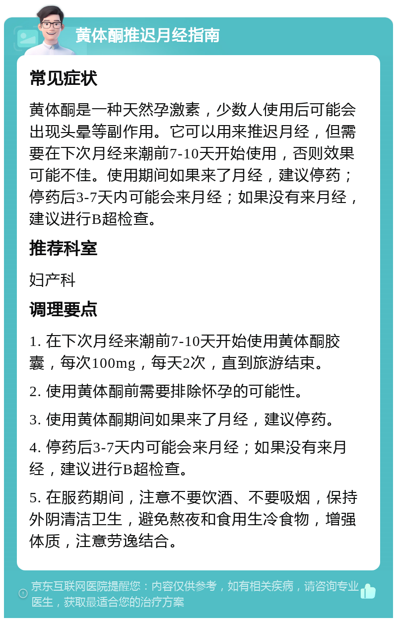 黄体酮推迟月经指南 常见症状 黄体酮是一种天然孕激素，少数人使用后可能会出现头晕等副作用。它可以用来推迟月经，但需要在下次月经来潮前7-10天开始使用，否则效果可能不佳。使用期间如果来了月经，建议停药；停药后3-7天内可能会来月经；如果没有来月经，建议进行B超检查。 推荐科室 妇产科 调理要点 1. 在下次月经来潮前7-10天开始使用黄体酮胶囊，每次100mg，每天2次，直到旅游结束。 2. 使用黄体酮前需要排除怀孕的可能性。 3. 使用黄体酮期间如果来了月经，建议停药。 4. 停药后3-7天内可能会来月经；如果没有来月经，建议进行B超检查。 5. 在服药期间，注意不要饮酒、不要吸烟，保持外阴清洁卫生，避免熬夜和食用生冷食物，增强体质，注意劳逸结合。