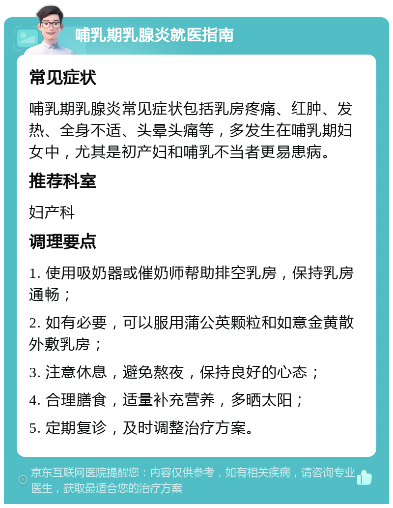 哺乳期乳腺炎就医指南 常见症状 哺乳期乳腺炎常见症状包括乳房疼痛、红肿、发热、全身不适、头晕头痛等，多发生在哺乳期妇女中，尤其是初产妇和哺乳不当者更易患病。 推荐科室 妇产科 调理要点 1. 使用吸奶器或催奶师帮助排空乳房，保持乳房通畅； 2. 如有必要，可以服用蒲公英颗粒和如意金黄散外敷乳房； 3. 注意休息，避免熬夜，保持良好的心态； 4. 合理膳食，适量补充营养，多晒太阳； 5. 定期复诊，及时调整治疗方案。