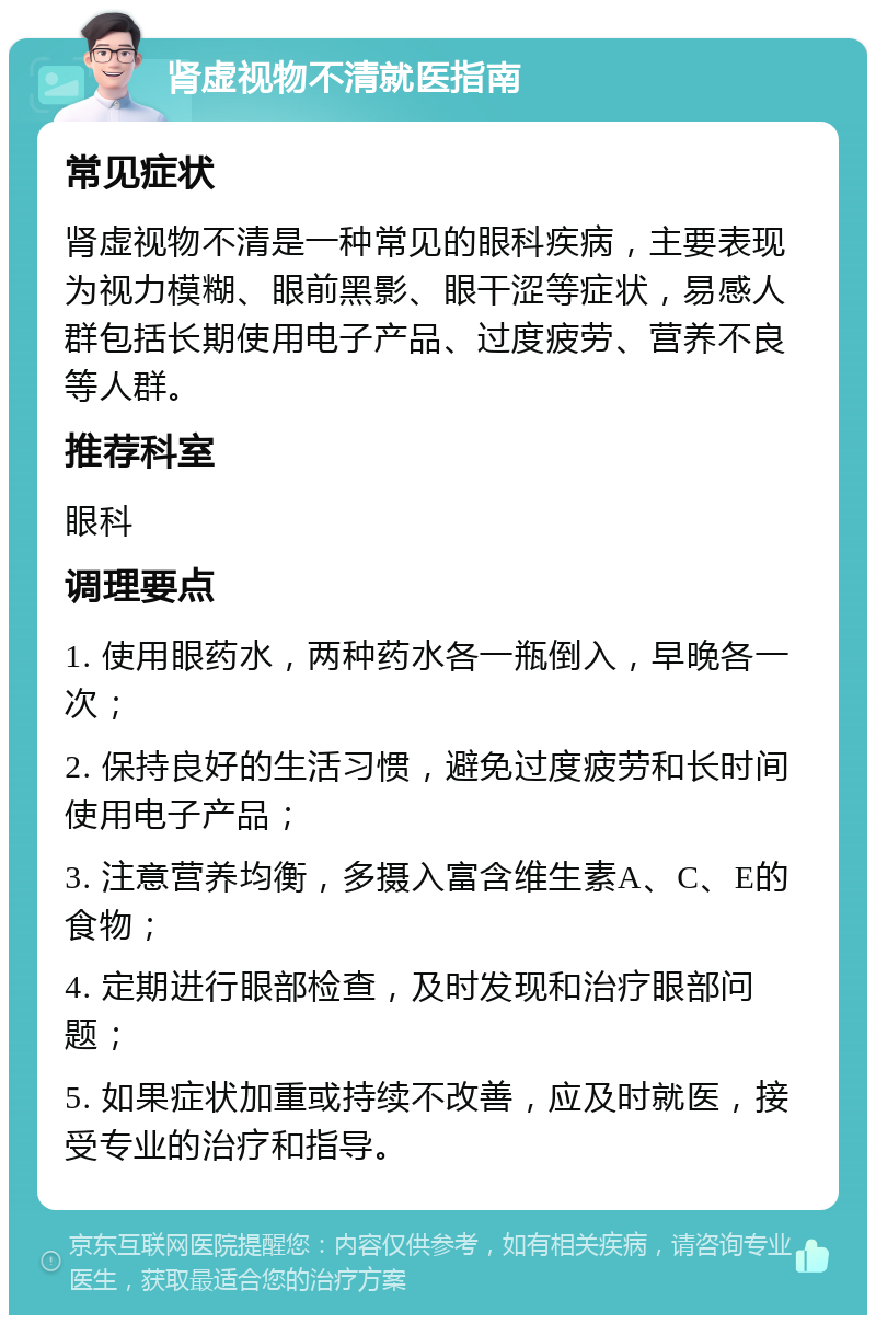 肾虚视物不清就医指南 常见症状 肾虚视物不清是一种常见的眼科疾病，主要表现为视力模糊、眼前黑影、眼干涩等症状，易感人群包括长期使用电子产品、过度疲劳、营养不良等人群。 推荐科室 眼科 调理要点 1. 使用眼药水，两种药水各一瓶倒入，早晚各一次； 2. 保持良好的生活习惯，避免过度疲劳和长时间使用电子产品； 3. 注意营养均衡，多摄入富含维生素A、C、E的食物； 4. 定期进行眼部检查，及时发现和治疗眼部问题； 5. 如果症状加重或持续不改善，应及时就医，接受专业的治疗和指导。