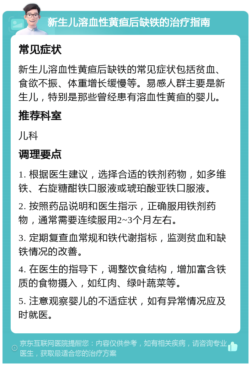 新生儿溶血性黄疸后缺铁的治疗指南 常见症状 新生儿溶血性黄疸后缺铁的常见症状包括贫血、食欲不振、体重增长缓慢等。易感人群主要是新生儿，特别是那些曾经患有溶血性黄疸的婴儿。 推荐科室 儿科 调理要点 1. 根据医生建议，选择合适的铁剂药物，如多维铁、右旋糖酣铁口服液或琥珀酸亚铁口服液。 2. 按照药品说明和医生指示，正确服用铁剂药物，通常需要连续服用2~3个月左右。 3. 定期复查血常规和铁代谢指标，监测贫血和缺铁情况的改善。 4. 在医生的指导下，调整饮食结构，增加富含铁质的食物摄入，如红肉、绿叶蔬菜等。 5. 注意观察婴儿的不适症状，如有异常情况应及时就医。