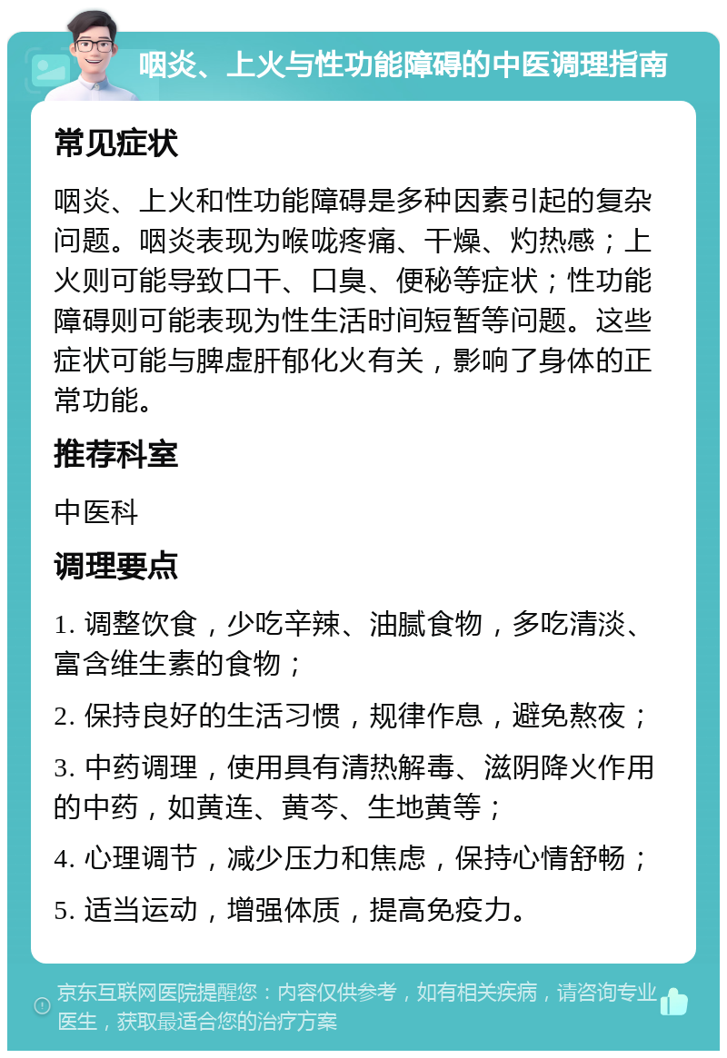 咽炎、上火与性功能障碍的中医调理指南 常见症状 咽炎、上火和性功能障碍是多种因素引起的复杂问题。咽炎表现为喉咙疼痛、干燥、灼热感；上火则可能导致口干、口臭、便秘等症状；性功能障碍则可能表现为性生活时间短暂等问题。这些症状可能与脾虚肝郁化火有关，影响了身体的正常功能。 推荐科室 中医科 调理要点 1. 调整饮食，少吃辛辣、油腻食物，多吃清淡、富含维生素的食物； 2. 保持良好的生活习惯，规律作息，避免熬夜； 3. 中药调理，使用具有清热解毒、滋阴降火作用的中药，如黄连、黄芩、生地黄等； 4. 心理调节，减少压力和焦虑，保持心情舒畅； 5. 适当运动，增强体质，提高免疫力。