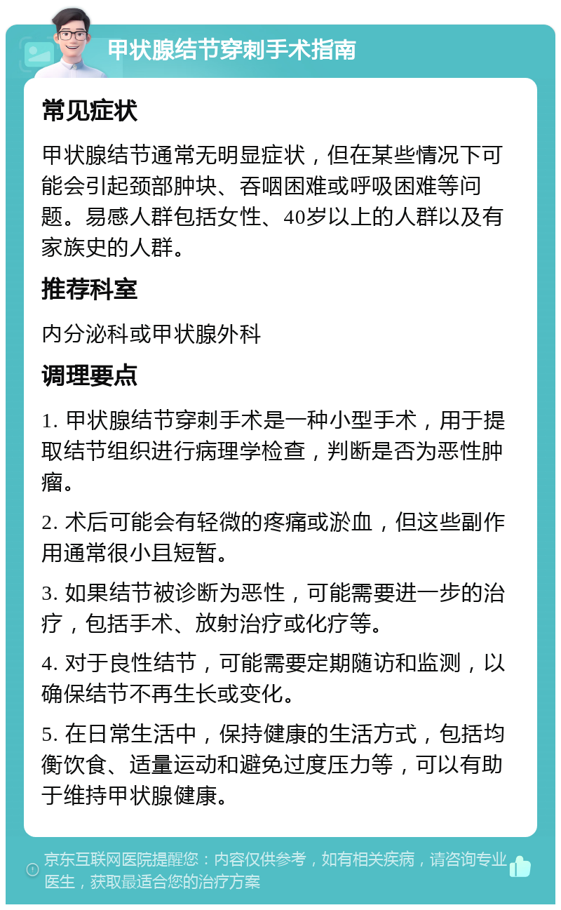 甲状腺结节穿刺手术指南 常见症状 甲状腺结节通常无明显症状，但在某些情况下可能会引起颈部肿块、吞咽困难或呼吸困难等问题。易感人群包括女性、40岁以上的人群以及有家族史的人群。 推荐科室 内分泌科或甲状腺外科 调理要点 1. 甲状腺结节穿刺手术是一种小型手术，用于提取结节组织进行病理学检查，判断是否为恶性肿瘤。 2. 术后可能会有轻微的疼痛或淤血，但这些副作用通常很小且短暂。 3. 如果结节被诊断为恶性，可能需要进一步的治疗，包括手术、放射治疗或化疗等。 4. 对于良性结节，可能需要定期随访和监测，以确保结节不再生长或变化。 5. 在日常生活中，保持健康的生活方式，包括均衡饮食、适量运动和避免过度压力等，可以有助于维持甲状腺健康。