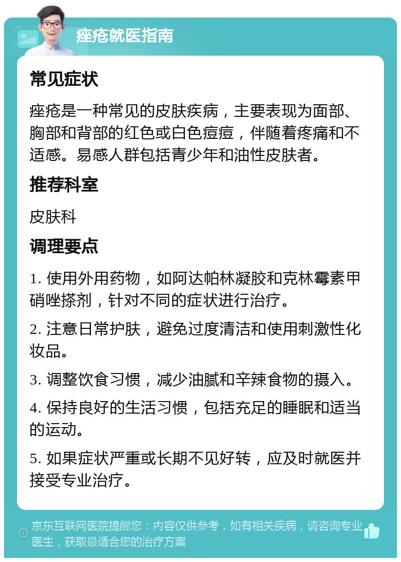 痤疮就医指南 常见症状 痤疮是一种常见的皮肤疾病，主要表现为面部、胸部和背部的红色或白色痘痘，伴随着疼痛和不适感。易感人群包括青少年和油性皮肤者。 推荐科室 皮肤科 调理要点 1. 使用外用药物，如阿达帕林凝胶和克林霉素甲硝唑搽剂，针对不同的症状进行治疗。 2. 注意日常护肤，避免过度清洁和使用刺激性化妆品。 3. 调整饮食习惯，减少油腻和辛辣食物的摄入。 4. 保持良好的生活习惯，包括充足的睡眠和适当的运动。 5. 如果症状严重或长期不见好转，应及时就医并接受专业治疗。