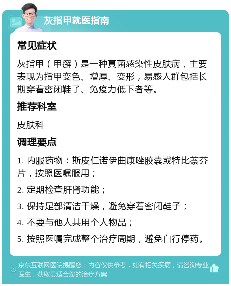 灰指甲就医指南 常见症状 灰指甲（甲癣）是一种真菌感染性皮肤病，主要表现为指甲变色、增厚、变形，易感人群包括长期穿着密闭鞋子、免疫力低下者等。 推荐科室 皮肤科 调理要点 1. 内服药物：斯皮仁诺伊曲康唑胶囊或特比萘芬片，按照医嘱服用； 2. 定期检查肝肾功能； 3. 保持足部清洁干燥，避免穿着密闭鞋子； 4. 不要与他人共用个人物品； 5. 按照医嘱完成整个治疗周期，避免自行停药。