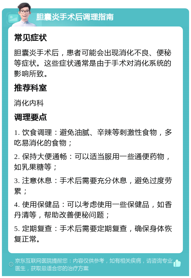 胆囊炎手术后调理指南 常见症状 胆囊炎手术后，患者可能会出现消化不良、便秘等症状。这些症状通常是由于手术对消化系统的影响所致。 推荐科室 消化内科 调理要点 1. 饮食调理：避免油腻、辛辣等刺激性食物，多吃易消化的食物； 2. 保持大便通畅：可以适当服用一些通便药物，如乳果糖等； 3. 注意休息：手术后需要充分休息，避免过度劳累； 4. 使用保健品：可以考虑使用一些保健品，如香丹清等，帮助改善便秘问题； 5. 定期复查：手术后需要定期复查，确保身体恢复正常。