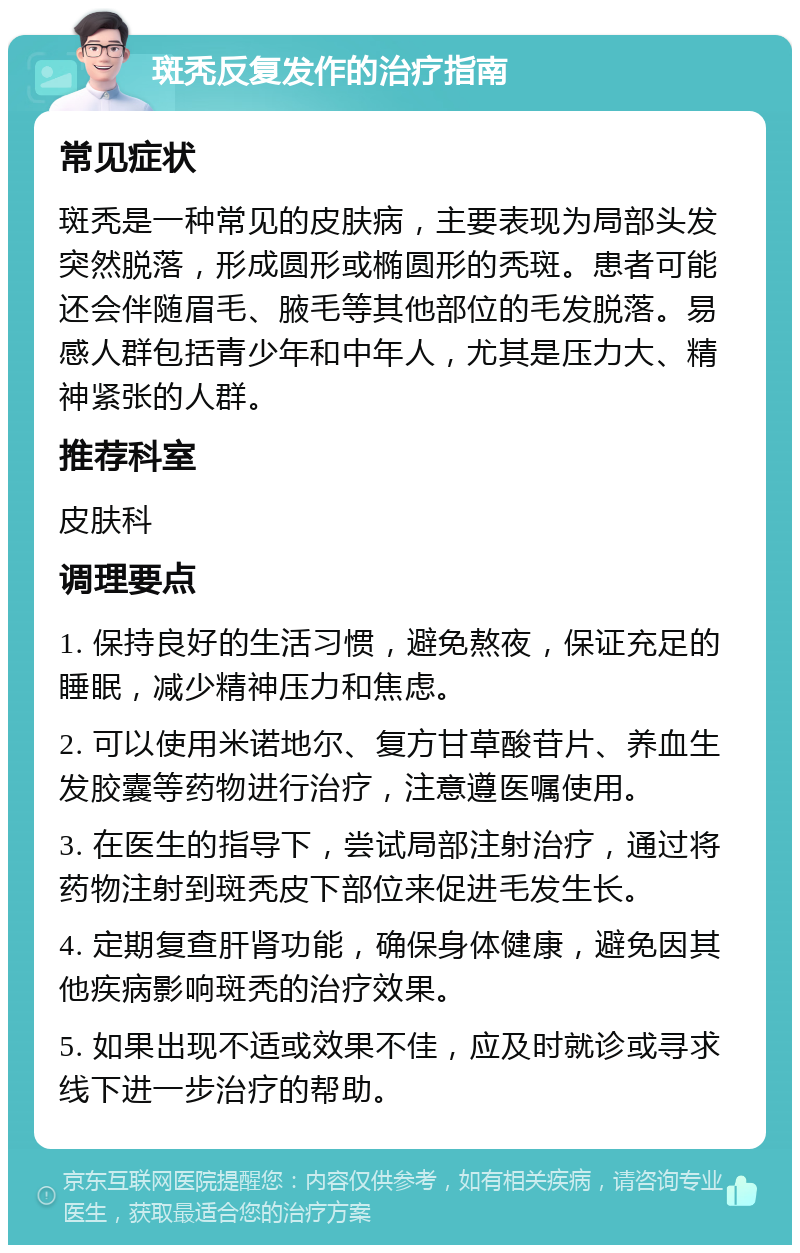 斑秃反复发作的治疗指南 常见症状 斑秃是一种常见的皮肤病，主要表现为局部头发突然脱落，形成圆形或椭圆形的秃斑。患者可能还会伴随眉毛、腋毛等其他部位的毛发脱落。易感人群包括青少年和中年人，尤其是压力大、精神紧张的人群。 推荐科室 皮肤科 调理要点 1. 保持良好的生活习惯，避免熬夜，保证充足的睡眠，减少精神压力和焦虑。 2. 可以使用米诺地尔、复方甘草酸苷片、养血生发胶囊等药物进行治疗，注意遵医嘱使用。 3. 在医生的指导下，尝试局部注射治疗，通过将药物注射到斑秃皮下部位来促进毛发生长。 4. 定期复查肝肾功能，确保身体健康，避免因其他疾病影响斑秃的治疗效果。 5. 如果出现不适或效果不佳，应及时就诊或寻求线下进一步治疗的帮助。