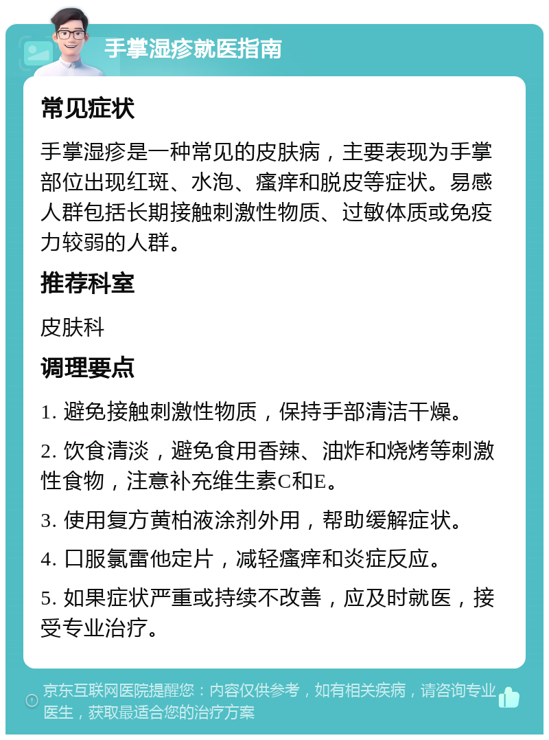 手掌湿疹就医指南 常见症状 手掌湿疹是一种常见的皮肤病，主要表现为手掌部位出现红斑、水泡、瘙痒和脱皮等症状。易感人群包括长期接触刺激性物质、过敏体质或免疫力较弱的人群。 推荐科室 皮肤科 调理要点 1. 避免接触刺激性物质，保持手部清洁干燥。 2. 饮食清淡，避免食用香辣、油炸和烧烤等刺激性食物，注意补充维生素C和E。 3. 使用复方黄柏液涂剂外用，帮助缓解症状。 4. 口服氯雷他定片，减轻瘙痒和炎症反应。 5. 如果症状严重或持续不改善，应及时就医，接受专业治疗。