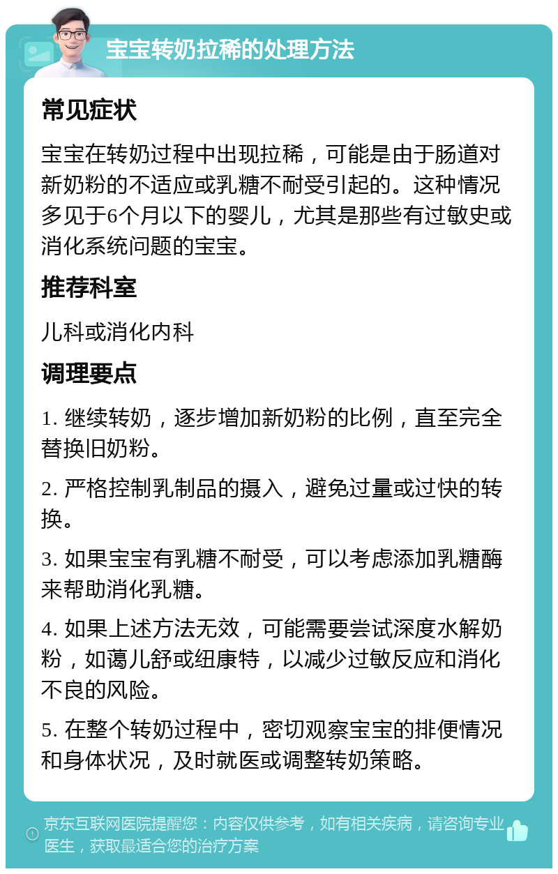 宝宝转奶拉稀的处理方法 常见症状 宝宝在转奶过程中出现拉稀，可能是由于肠道对新奶粉的不适应或乳糖不耐受引起的。这种情况多见于6个月以下的婴儿，尤其是那些有过敏史或消化系统问题的宝宝。 推荐科室 儿科或消化内科 调理要点 1. 继续转奶，逐步增加新奶粉的比例，直至完全替换旧奶粉。 2. 严格控制乳制品的摄入，避免过量或过快的转换。 3. 如果宝宝有乳糖不耐受，可以考虑添加乳糖酶来帮助消化乳糖。 4. 如果上述方法无效，可能需要尝试深度水解奶粉，如蔼儿舒或纽康特，以减少过敏反应和消化不良的风险。 5. 在整个转奶过程中，密切观察宝宝的排便情况和身体状况，及时就医或调整转奶策略。