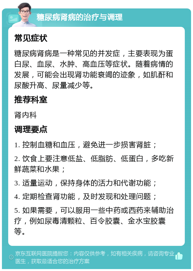 糖尿病肾病的治疗与调理 常见症状 糖尿病肾病是一种常见的并发症，主要表现为蛋白尿、血尿、水肿、高血压等症状。随着病情的发展，可能会出现肾功能衰竭的迹象，如肌酐和尿酸升高、尿量减少等。 推荐科室 肾内科 调理要点 1. 控制血糖和血压，避免进一步损害肾脏； 2. 饮食上要注意低盐、低脂肪、低蛋白，多吃新鲜蔬菜和水果； 3. 适量运动，保持身体的活力和代谢功能； 4. 定期检查肾功能，及时发现和处理问题； 5. 如果需要，可以服用一些中药或西药来辅助治疗，例如尿毒清颗粒、百令胶囊、金水宝胶囊等。