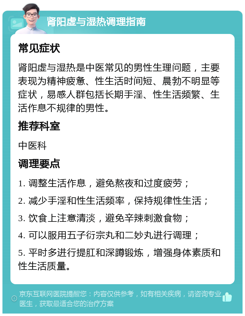 肾阳虚与湿热调理指南 常见症状 肾阳虚与湿热是中医常见的男性生理问题，主要表现为精神疲惫、性生活时间短、晨勃不明显等症状，易感人群包括长期手淫、性生活频繁、生活作息不规律的男性。 推荐科室 中医科 调理要点 1. 调整生活作息，避免熬夜和过度疲劳； 2. 减少手淫和性生活频率，保持规律性生活； 3. 饮食上注意清淡，避免辛辣刺激食物； 4. 可以服用五子衍宗丸和二妙丸进行调理； 5. 平时多进行提肛和深蹲锻炼，增强身体素质和性生活质量。