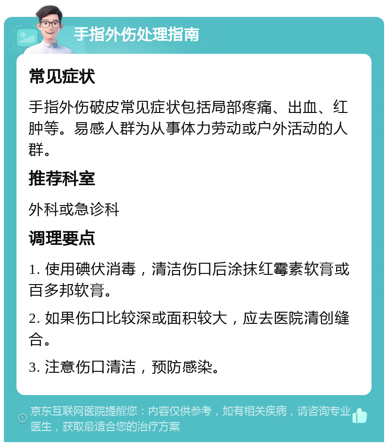 手指外伤处理指南 常见症状 手指外伤破皮常见症状包括局部疼痛、出血、红肿等。易感人群为从事体力劳动或户外活动的人群。 推荐科室 外科或急诊科 调理要点 1. 使用碘伏消毒，清洁伤口后涂抹红霉素软膏或百多邦软膏。 2. 如果伤口比较深或面积较大，应去医院清创缝合。 3. 注意伤口清洁，预防感染。