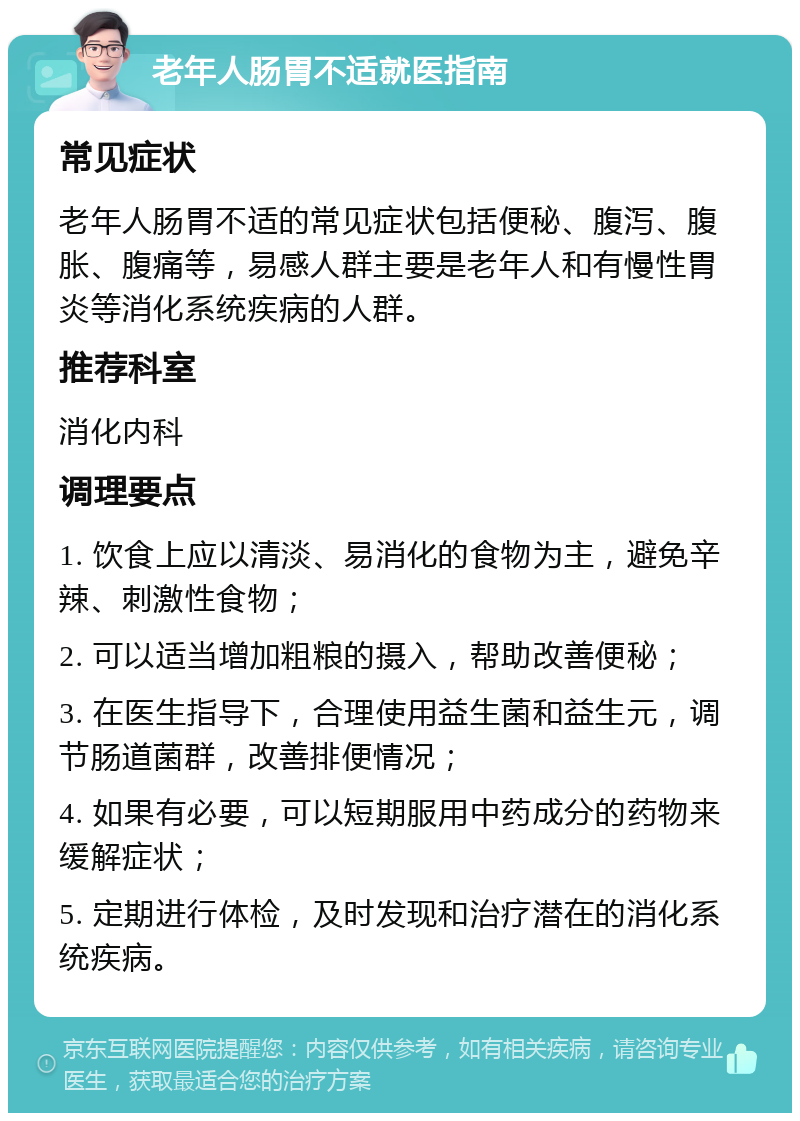 老年人肠胃不适就医指南 常见症状 老年人肠胃不适的常见症状包括便秘、腹泻、腹胀、腹痛等，易感人群主要是老年人和有慢性胃炎等消化系统疾病的人群。 推荐科室 消化内科 调理要点 1. 饮食上应以清淡、易消化的食物为主，避免辛辣、刺激性食物； 2. 可以适当增加粗粮的摄入，帮助改善便秘； 3. 在医生指导下，合理使用益生菌和益生元，调节肠道菌群，改善排便情况； 4. 如果有必要，可以短期服用中药成分的药物来缓解症状； 5. 定期进行体检，及时发现和治疗潜在的消化系统疾病。