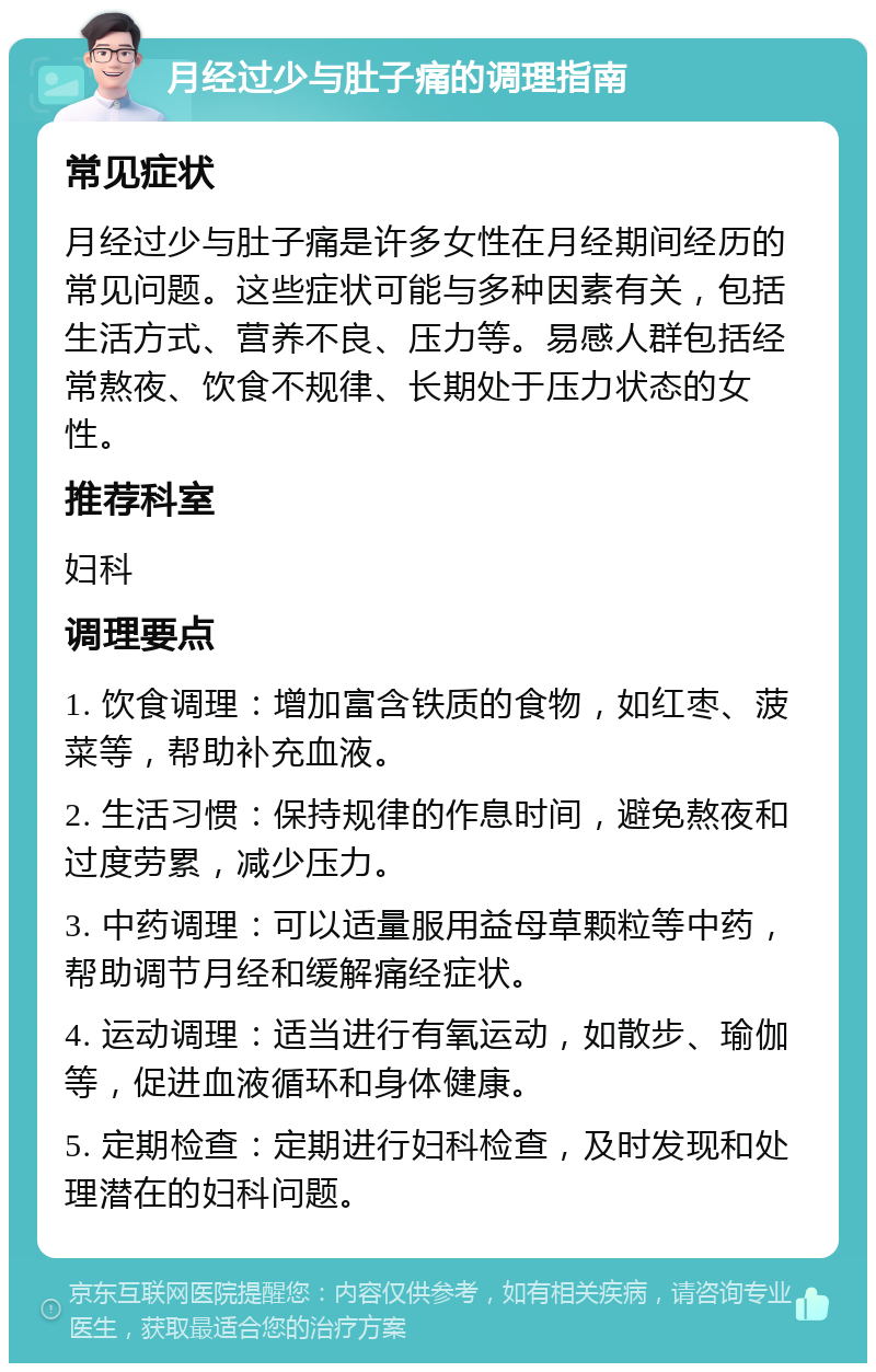 月经过少与肚子痛的调理指南 常见症状 月经过少与肚子痛是许多女性在月经期间经历的常见问题。这些症状可能与多种因素有关，包括生活方式、营养不良、压力等。易感人群包括经常熬夜、饮食不规律、长期处于压力状态的女性。 推荐科室 妇科 调理要点 1. 饮食调理：增加富含铁质的食物，如红枣、菠菜等，帮助补充血液。 2. 生活习惯：保持规律的作息时间，避免熬夜和过度劳累，减少压力。 3. 中药调理：可以适量服用益母草颗粒等中药，帮助调节月经和缓解痛经症状。 4. 运动调理：适当进行有氧运动，如散步、瑜伽等，促进血液循环和身体健康。 5. 定期检查：定期进行妇科检查，及时发现和处理潜在的妇科问题。