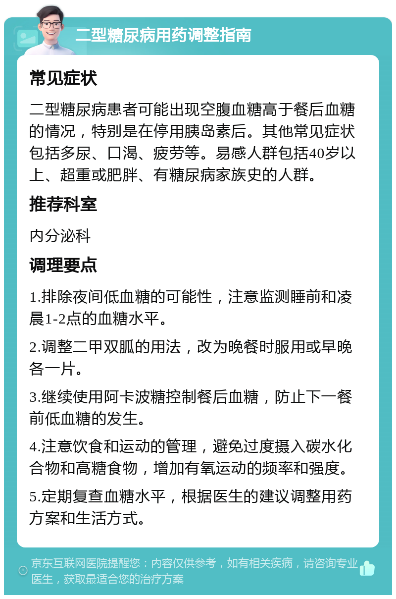 二型糖尿病用药调整指南 常见症状 二型糖尿病患者可能出现空腹血糖高于餐后血糖的情况，特别是在停用胰岛素后。其他常见症状包括多尿、口渴、疲劳等。易感人群包括40岁以上、超重或肥胖、有糖尿病家族史的人群。 推荐科室 内分泌科 调理要点 1.排除夜间低血糖的可能性，注意监测睡前和凌晨1-2点的血糖水平。 2.调整二甲双胍的用法，改为晚餐时服用或早晚各一片。 3.继续使用阿卡波糖控制餐后血糖，防止下一餐前低血糖的发生。 4.注意饮食和运动的管理，避免过度摄入碳水化合物和高糖食物，增加有氧运动的频率和强度。 5.定期复查血糖水平，根据医生的建议调整用药方案和生活方式。