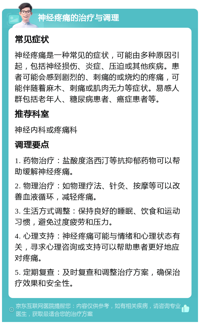 神经疼痛的治疗与调理 常见症状 神经疼痛是一种常见的症状，可能由多种原因引起，包括神经损伤、炎症、压迫或其他疾病。患者可能会感到剧烈的、刺痛的或烧灼的疼痛，可能伴随着麻木、刺痛或肌肉无力等症状。易感人群包括老年人、糖尿病患者、癌症患者等。 推荐科室 神经内科或疼痛科 调理要点 1. 药物治疗：盐酸度洛西汀等抗抑郁药物可以帮助缓解神经疼痛。 2. 物理治疗：如物理疗法、针灸、按摩等可以改善血液循环，减轻疼痛。 3. 生活方式调整：保持良好的睡眠、饮食和运动习惯，避免过度疲劳和压力。 4. 心理支持：神经疼痛可能与情绪和心理状态有关，寻求心理咨询或支持可以帮助患者更好地应对疼痛。 5. 定期复查：及时复查和调整治疗方案，确保治疗效果和安全性。