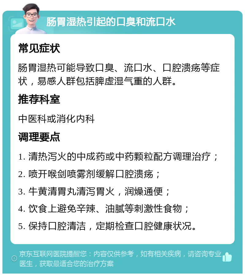 肠胃湿热引起的口臭和流口水 常见症状 肠胃湿热可能导致口臭、流口水、口腔溃疡等症状，易感人群包括脾虚湿气重的人群。 推荐科室 中医科或消化内科 调理要点 1. 清热泻火的中成药或中药颗粒配方调理治疗； 2. 喷开喉剑喷雾剂缓解口腔溃疡； 3. 牛黄清胃丸清泻胃火，润燥通便； 4. 饮食上避免辛辣、油腻等刺激性食物； 5. 保持口腔清洁，定期检查口腔健康状况。