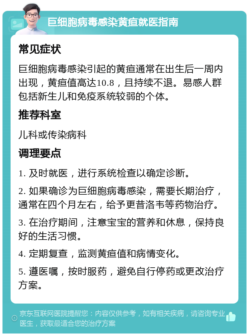 巨细胞病毒感染黄疸就医指南 常见症状 巨细胞病毒感染引起的黄疸通常在出生后一周内出现，黄疸值高达10.8，且持续不退。易感人群包括新生儿和免疫系统较弱的个体。 推荐科室 儿科或传染病科 调理要点 1. 及时就医，进行系统检查以确定诊断。 2. 如果确诊为巨细胞病毒感染，需要长期治疗，通常在四个月左右，给予更昔洛韦等药物治疗。 3. 在治疗期间，注意宝宝的营养和休息，保持良好的生活习惯。 4. 定期复查，监测黄疸值和病情变化。 5. 遵医嘱，按时服药，避免自行停药或更改治疗方案。