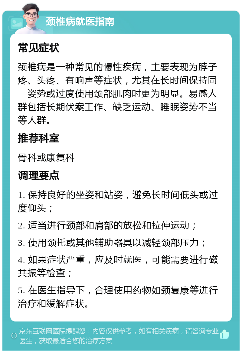 颈椎病就医指南 常见症状 颈椎病是一种常见的慢性疾病，主要表现为脖子疼、头疼、有响声等症状，尤其在长时间保持同一姿势或过度使用颈部肌肉时更为明显。易感人群包括长期伏案工作、缺乏运动、睡眠姿势不当等人群。 推荐科室 骨科或康复科 调理要点 1. 保持良好的坐姿和站姿，避免长时间低头或过度仰头； 2. 适当进行颈部和肩部的放松和拉伸运动； 3. 使用颈托或其他辅助器具以减轻颈部压力； 4. 如果症状严重，应及时就医，可能需要进行磁共振等检查； 5. 在医生指导下，合理使用药物如颈复康等进行治疗和缓解症状。