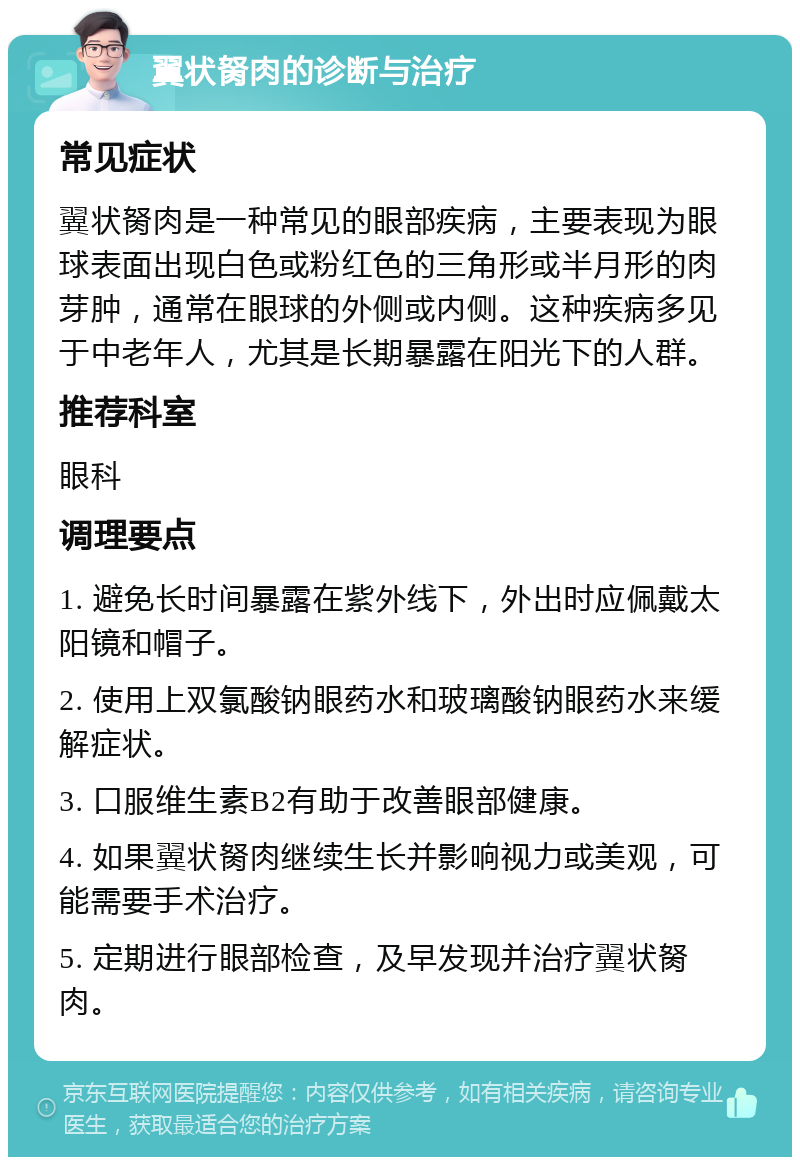 翼状胬肉的诊断与治疗 常见症状 翼状胬肉是一种常见的眼部疾病，主要表现为眼球表面出现白色或粉红色的三角形或半月形的肉芽肿，通常在眼球的外侧或内侧。这种疾病多见于中老年人，尤其是长期暴露在阳光下的人群。 推荐科室 眼科 调理要点 1. 避免长时间暴露在紫外线下，外出时应佩戴太阳镜和帽子。 2. 使用上双氯酸钠眼药水和玻璃酸钠眼药水来缓解症状。 3. 口服维生素B2有助于改善眼部健康。 4. 如果翼状胬肉继续生长并影响视力或美观，可能需要手术治疗。 5. 定期进行眼部检查，及早发现并治疗翼状胬肉。