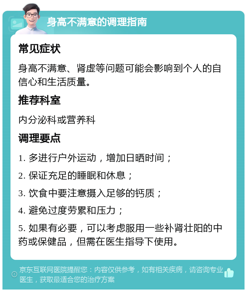 身高不满意的调理指南 常见症状 身高不满意、肾虚等问题可能会影响到个人的自信心和生活质量。 推荐科室 内分泌科或营养科 调理要点 1. 多进行户外运动，增加日晒时间； 2. 保证充足的睡眠和休息； 3. 饮食中要注意摄入足够的钙质； 4. 避免过度劳累和压力； 5. 如果有必要，可以考虑服用一些补肾壮阳的中药或保健品，但需在医生指导下使用。