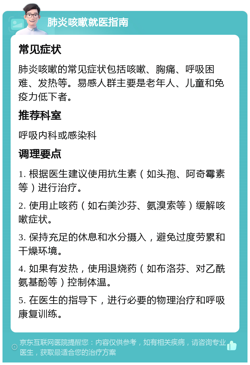 肺炎咳嗽就医指南 常见症状 肺炎咳嗽的常见症状包括咳嗽、胸痛、呼吸困难、发热等。易感人群主要是老年人、儿童和免疫力低下者。 推荐科室 呼吸内科或感染科 调理要点 1. 根据医生建议使用抗生素（如头孢、阿奇霉素等）进行治疗。 2. 使用止咳药（如右美沙芬、氨溴索等）缓解咳嗽症状。 3. 保持充足的休息和水分摄入，避免过度劳累和干燥环境。 4. 如果有发热，使用退烧药（如布洛芬、对乙酰氨基酚等）控制体温。 5. 在医生的指导下，进行必要的物理治疗和呼吸康复训练。