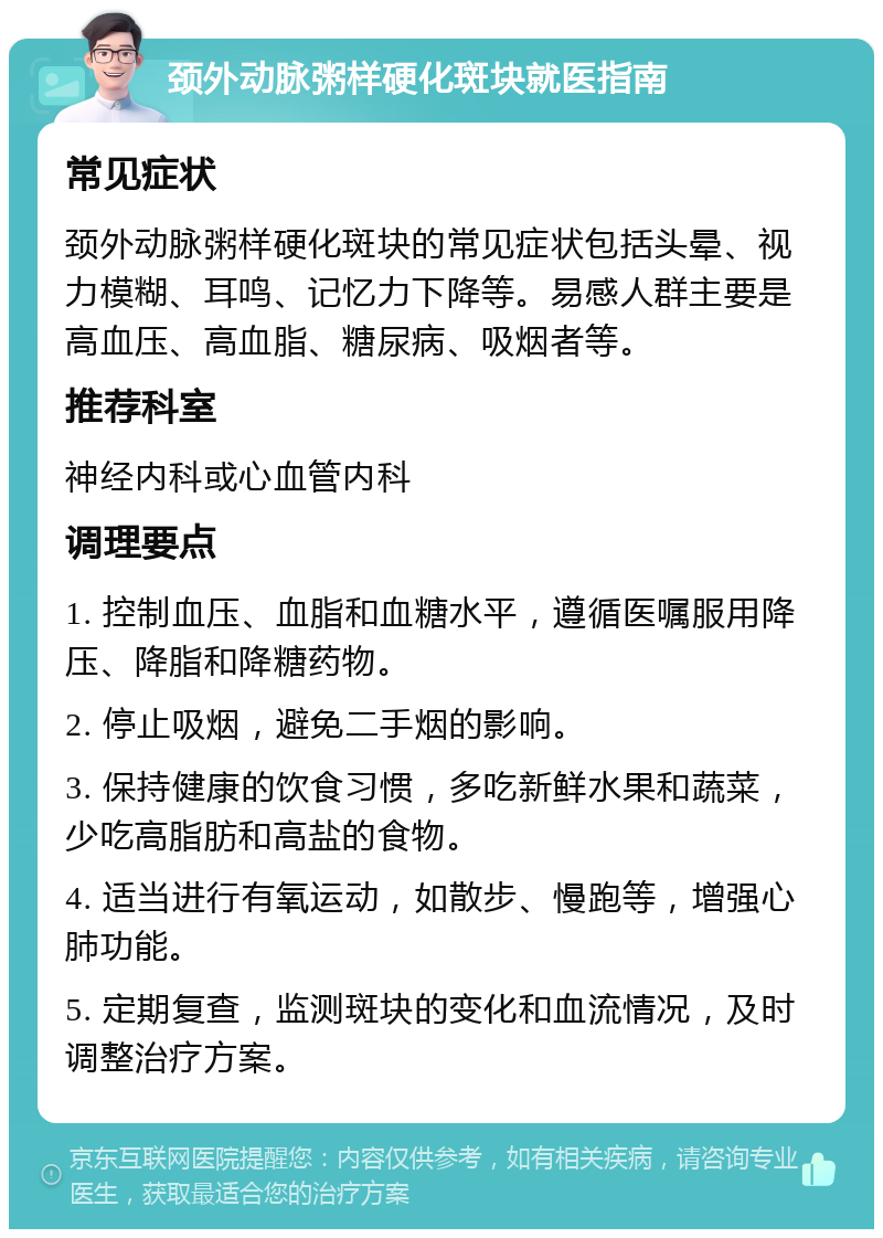 颈外动脉粥样硬化斑块就医指南 常见症状 颈外动脉粥样硬化斑块的常见症状包括头晕、视力模糊、耳鸣、记忆力下降等。易感人群主要是高血压、高血脂、糖尿病、吸烟者等。 推荐科室 神经内科或心血管内科 调理要点 1. 控制血压、血脂和血糖水平，遵循医嘱服用降压、降脂和降糖药物。 2. 停止吸烟，避免二手烟的影响。 3. 保持健康的饮食习惯，多吃新鲜水果和蔬菜，少吃高脂肪和高盐的食物。 4. 适当进行有氧运动，如散步、慢跑等，增强心肺功能。 5. 定期复查，监测斑块的变化和血流情况，及时调整治疗方案。