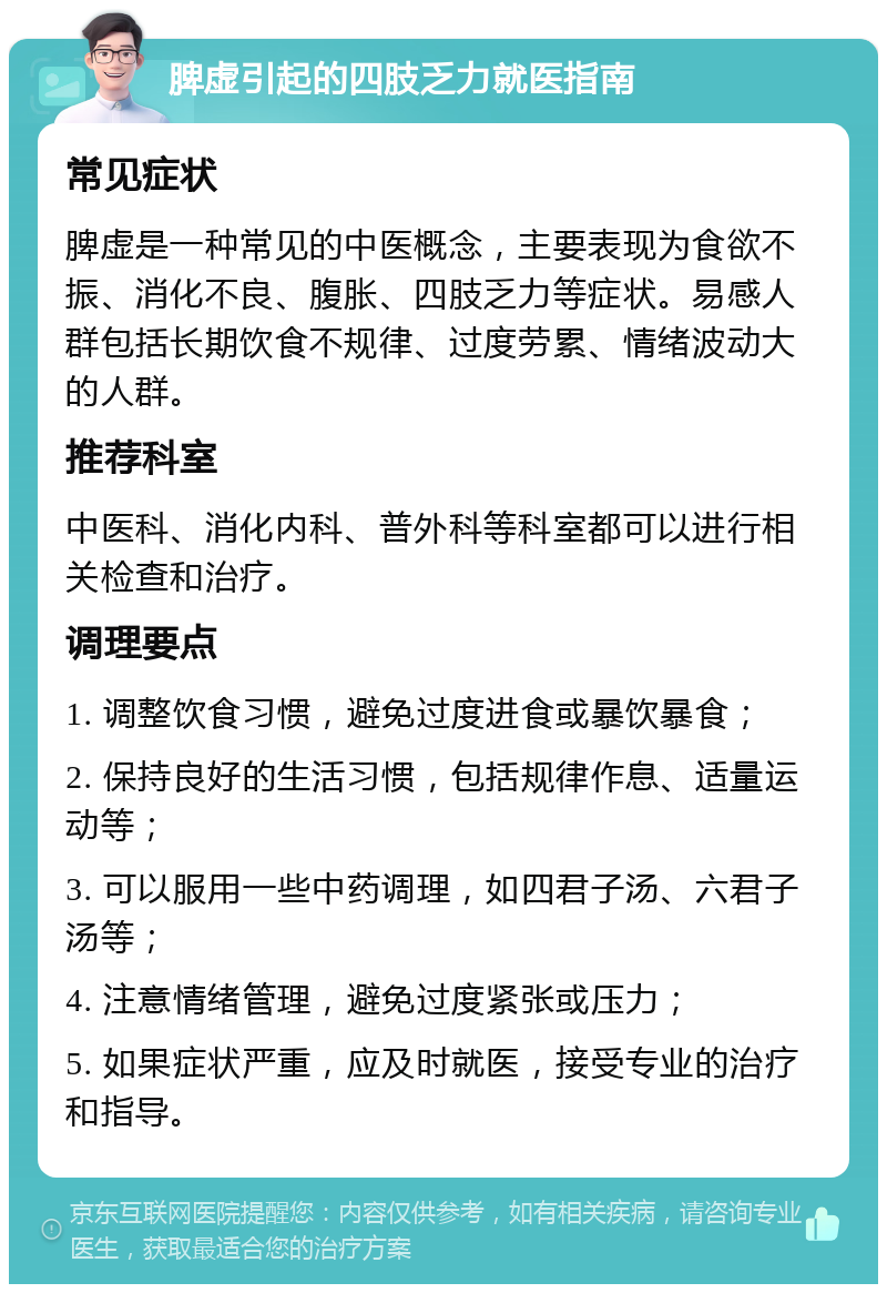 脾虚引起的四肢乏力就医指南 常见症状 脾虚是一种常见的中医概念，主要表现为食欲不振、消化不良、腹胀、四肢乏力等症状。易感人群包括长期饮食不规律、过度劳累、情绪波动大的人群。 推荐科室 中医科、消化内科、普外科等科室都可以进行相关检查和治疗。 调理要点 1. 调整饮食习惯，避免过度进食或暴饮暴食； 2. 保持良好的生活习惯，包括规律作息、适量运动等； 3. 可以服用一些中药调理，如四君子汤、六君子汤等； 4. 注意情绪管理，避免过度紧张或压力； 5. 如果症状严重，应及时就医，接受专业的治疗和指导。