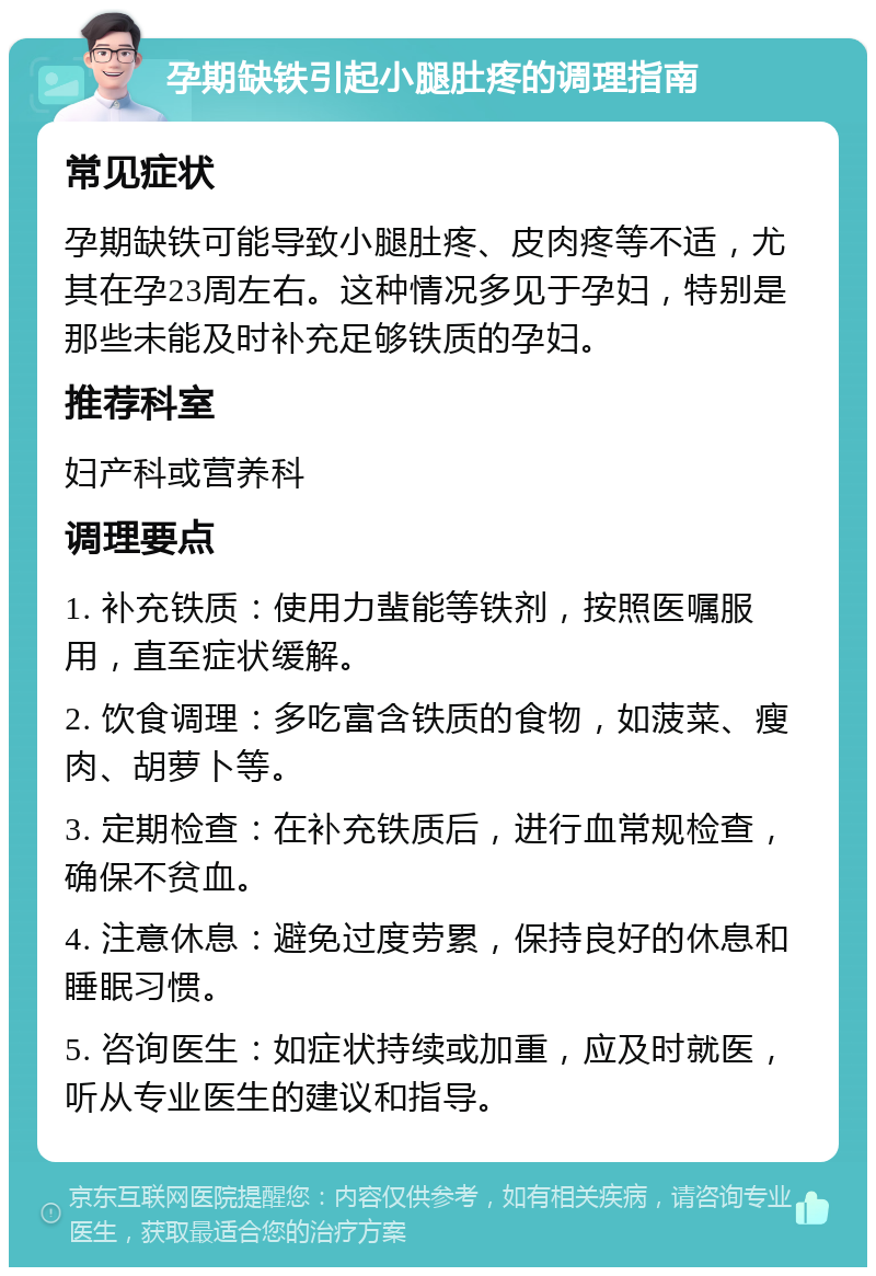 孕期缺铁引起小腿肚疼的调理指南 常见症状 孕期缺铁可能导致小腿肚疼、皮肉疼等不适，尤其在孕23周左右。这种情况多见于孕妇，特别是那些未能及时补充足够铁质的孕妇。 推荐科室 妇产科或营养科 调理要点 1. 补充铁质：使用力蜚能等铁剂，按照医嘱服用，直至症状缓解。 2. 饮食调理：多吃富含铁质的食物，如菠菜、瘦肉、胡萝卜等。 3. 定期检查：在补充铁质后，进行血常规检查，确保不贫血。 4. 注意休息：避免过度劳累，保持良好的休息和睡眠习惯。 5. 咨询医生：如症状持续或加重，应及时就医，听从专业医生的建议和指导。