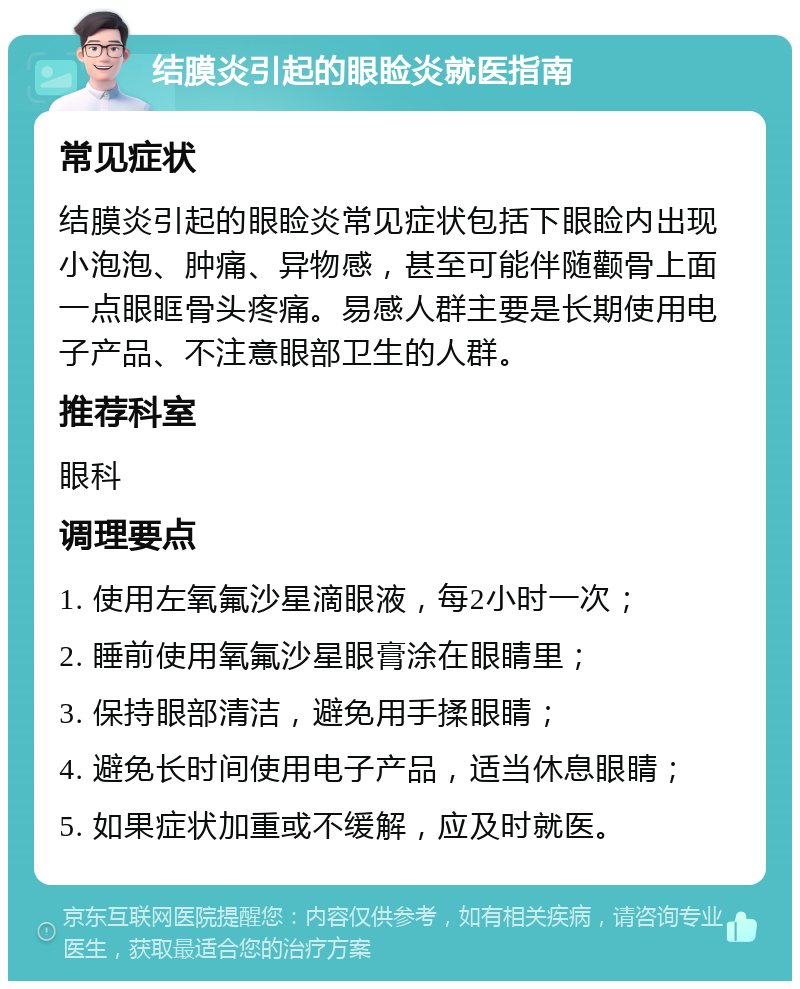 结膜炎引起的眼睑炎就医指南 常见症状 结膜炎引起的眼睑炎常见症状包括下眼睑内出现小泡泡、肿痛、异物感，甚至可能伴随颧骨上面一点眼眶骨头疼痛。易感人群主要是长期使用电子产品、不注意眼部卫生的人群。 推荐科室 眼科 调理要点 1. 使用左氧氟沙星滴眼液，每2小时一次； 2. 睡前使用氧氟沙星眼膏涂在眼睛里； 3. 保持眼部清洁，避免用手揉眼睛； 4. 避免长时间使用电子产品，适当休息眼睛； 5. 如果症状加重或不缓解，应及时就医。