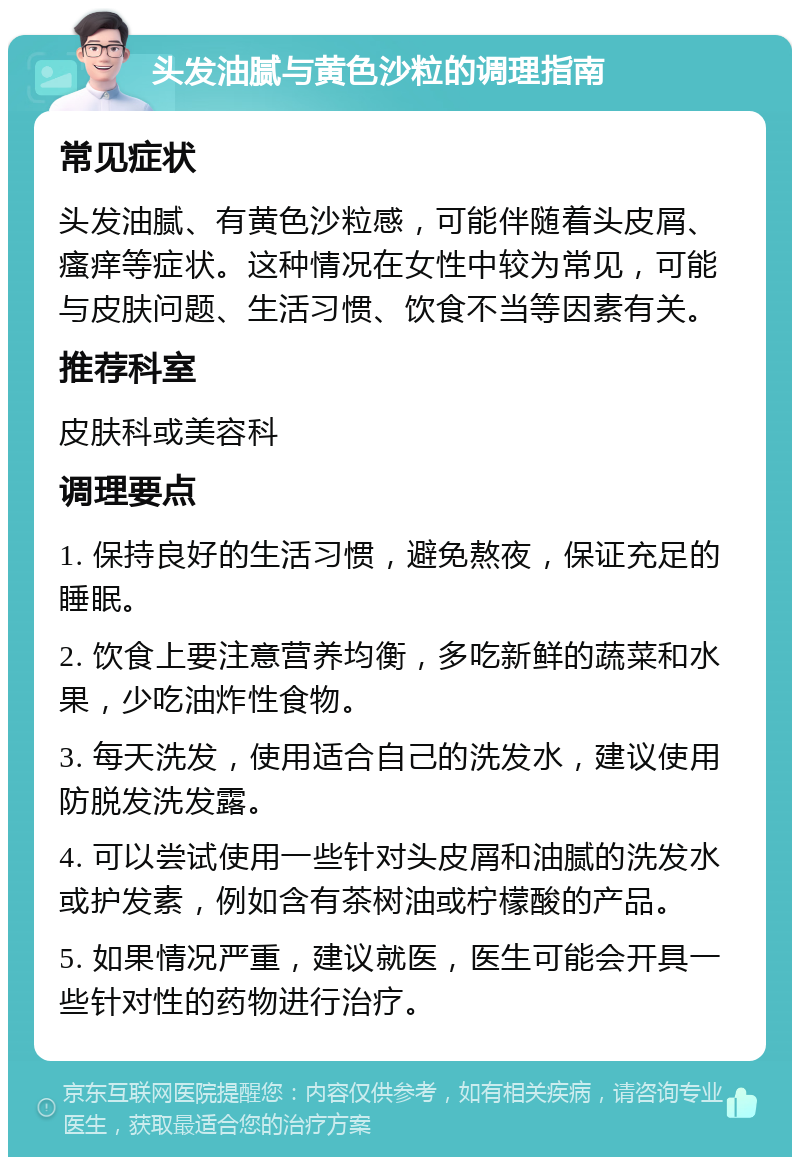 头发油腻与黄色沙粒的调理指南 常见症状 头发油腻、有黄色沙粒感，可能伴随着头皮屑、瘙痒等症状。这种情况在女性中较为常见，可能与皮肤问题、生活习惯、饮食不当等因素有关。 推荐科室 皮肤科或美容科 调理要点 1. 保持良好的生活习惯，避免熬夜，保证充足的睡眠。 2. 饮食上要注意营养均衡，多吃新鲜的蔬菜和水果，少吃油炸性食物。 3. 每天洗发，使用适合自己的洗发水，建议使用防脱发洗发露。 4. 可以尝试使用一些针对头皮屑和油腻的洗发水或护发素，例如含有茶树油或柠檬酸的产品。 5. 如果情况严重，建议就医，医生可能会开具一些针对性的药物进行治疗。