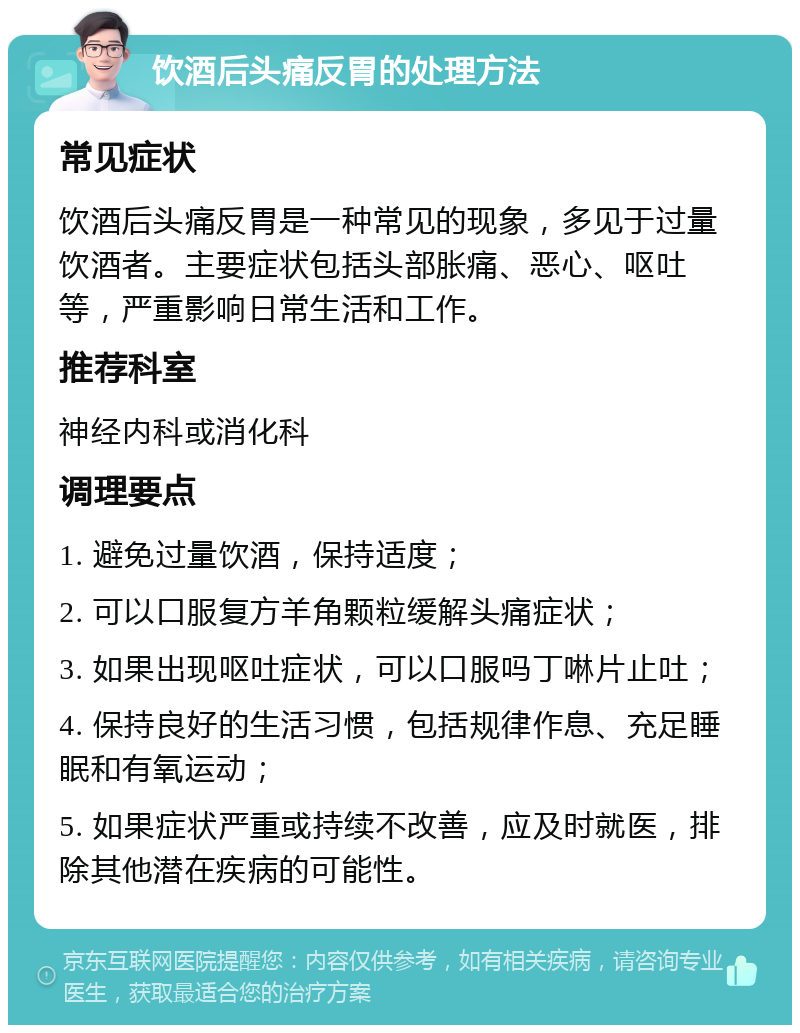 饮酒后头痛反胃的处理方法 常见症状 饮酒后头痛反胃是一种常见的现象，多见于过量饮酒者。主要症状包括头部胀痛、恶心、呕吐等，严重影响日常生活和工作。 推荐科室 神经内科或消化科 调理要点 1. 避免过量饮酒，保持适度； 2. 可以口服复方羊角颗粒缓解头痛症状； 3. 如果出现呕吐症状，可以口服吗丁啉片止吐； 4. 保持良好的生活习惯，包括规律作息、充足睡眠和有氧运动； 5. 如果症状严重或持续不改善，应及时就医，排除其他潜在疾病的可能性。