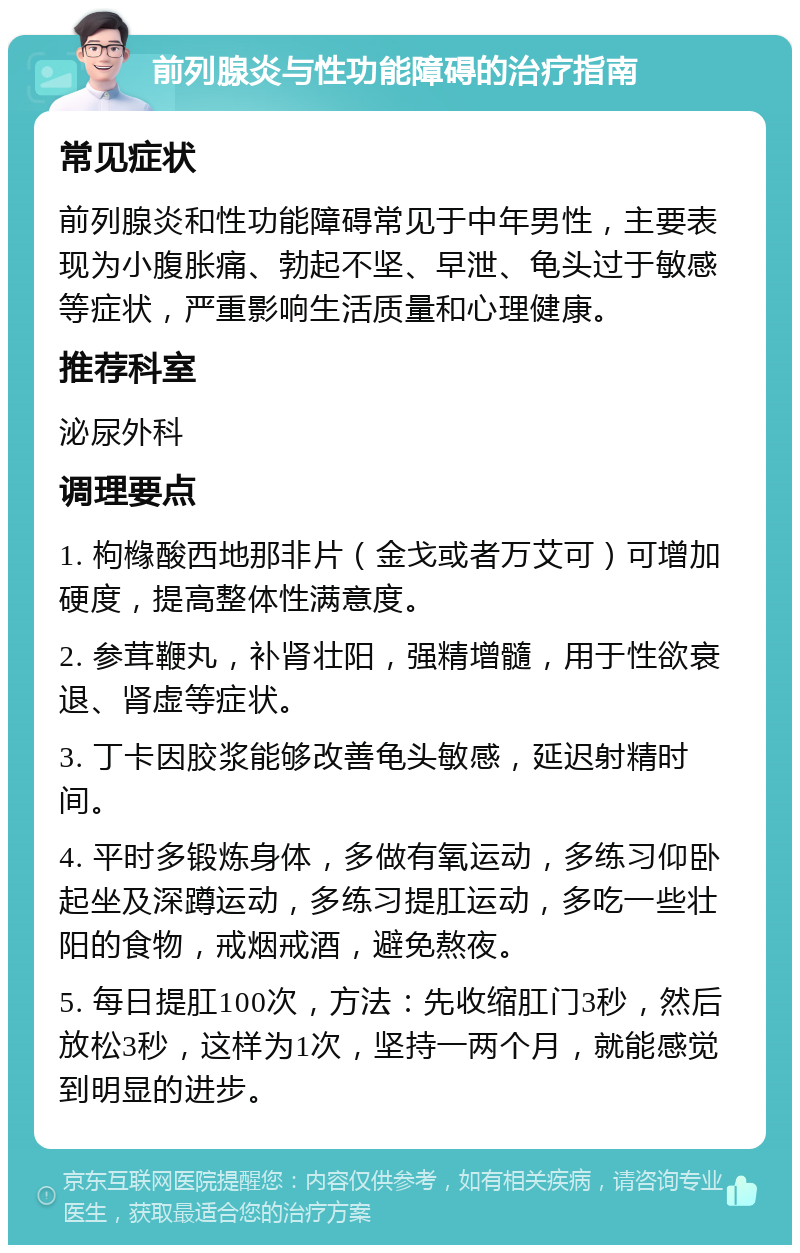 前列腺炎与性功能障碍的治疗指南 常见症状 前列腺炎和性功能障碍常见于中年男性，主要表现为小腹胀痛、勃起不坚、早泄、龟头过于敏感等症状，严重影响生活质量和心理健康。 推荐科室 泌尿外科 调理要点 1. 枸橼酸西地那非片（金戈或者万艾可）可增加硬度，提高整体性满意度。 2. 参茸鞭丸，补肾壮阳，强精增髓，用于性欲衰退、肾虚等症状。 3. 丁卡因胶浆能够改善龟头敏感，延迟射精时间。 4. 平时多锻炼身体，多做有氧运动，多练习仰卧起坐及深蹲运动，多练习提肛运动，多吃一些壮阳的食物，戒烟戒酒，避免熬夜。 5. 每日提肛100次，方法：先收缩肛门3秒，然后放松3秒，这样为1次，坚持一两个月，就能感觉到明显的进步。