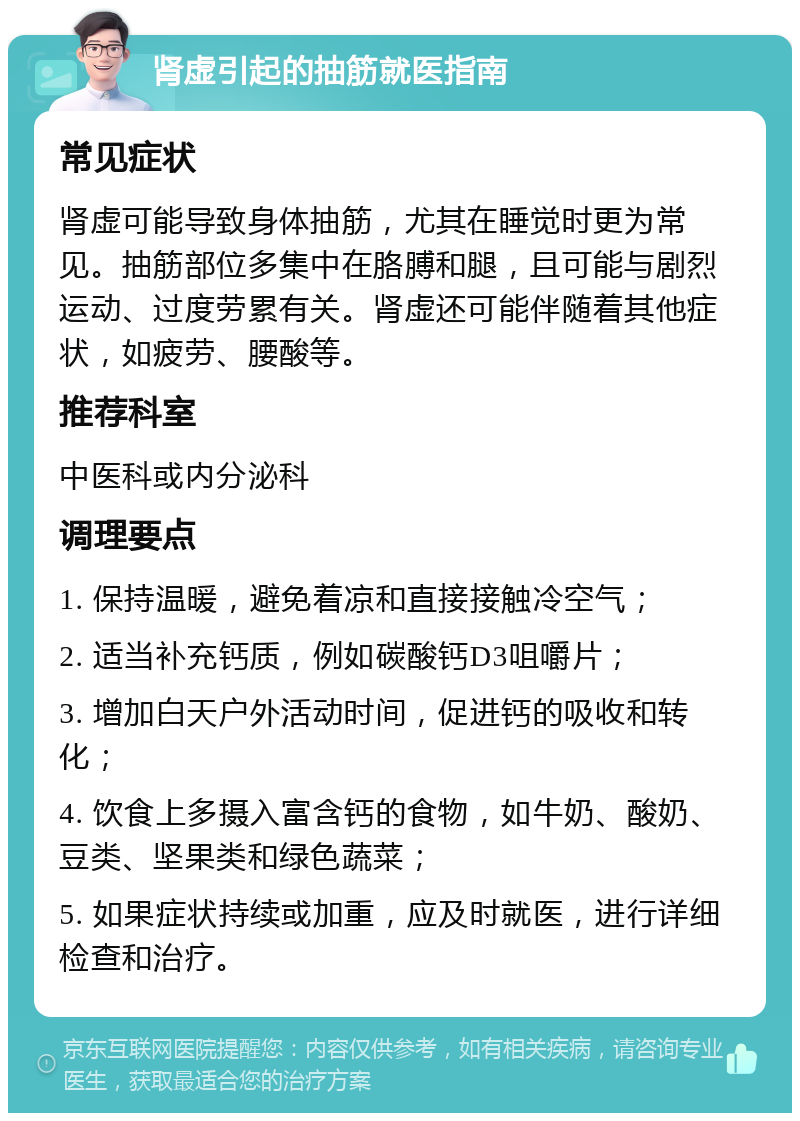 肾虚引起的抽筋就医指南 常见症状 肾虚可能导致身体抽筋，尤其在睡觉时更为常见。抽筋部位多集中在胳膊和腿，且可能与剧烈运动、过度劳累有关。肾虚还可能伴随着其他症状，如疲劳、腰酸等。 推荐科室 中医科或内分泌科 调理要点 1. 保持温暖，避免着凉和直接接触冷空气； 2. 适当补充钙质，例如碳酸钙D3咀嚼片； 3. 增加白天户外活动时间，促进钙的吸收和转化； 4. 饮食上多摄入富含钙的食物，如牛奶、酸奶、豆类、坚果类和绿色蔬菜； 5. 如果症状持续或加重，应及时就医，进行详细检查和治疗。