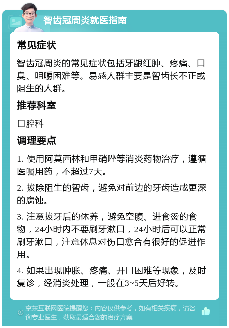 智齿冠周炎就医指南 常见症状 智齿冠周炎的常见症状包括牙龈红肿、疼痛、口臭、咀嚼困难等。易感人群主要是智齿长不正或阻生的人群。 推荐科室 口腔科 调理要点 1. 使用阿莫西林和甲硝唑等消炎药物治疗，遵循医嘱用药，不超过7天。 2. 拔除阻生的智齿，避免对前边的牙齿造成更深的腐蚀。 3. 注意拔牙后的休养，避免空腹、进食烫的食物，24小时内不要刷牙漱口，24小时后可以正常刷牙漱口，注意休息对伤口愈合有很好的促进作用。 4. 如果出现肿胀、疼痛、开口困难等现象，及时复诊，经消炎处理，一般在3~5天后好转。