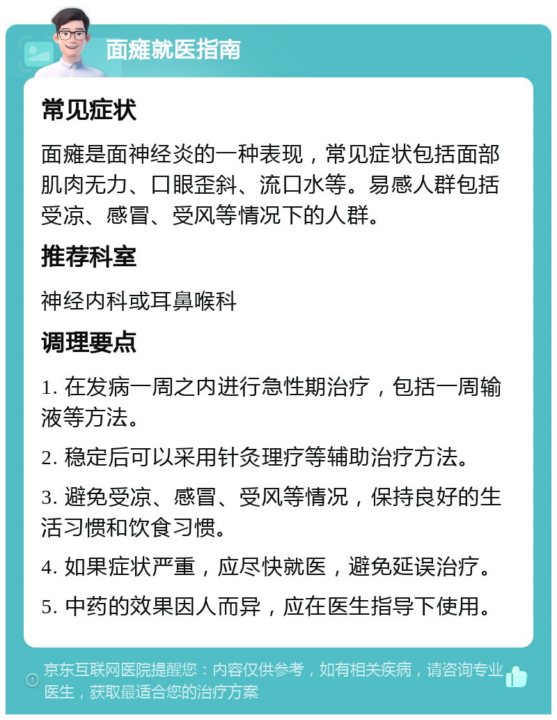 面瘫就医指南 常见症状 面瘫是面神经炎的一种表现，常见症状包括面部肌肉无力、口眼歪斜、流口水等。易感人群包括受凉、感冒、受风等情况下的人群。 推荐科室 神经内科或耳鼻喉科 调理要点 1. 在发病一周之内进行急性期治疗，包括一周输液等方法。 2. 稳定后可以采用针灸理疗等辅助治疗方法。 3. 避免受凉、感冒、受风等情况，保持良好的生活习惯和饮食习惯。 4. 如果症状严重，应尽快就医，避免延误治疗。 5. 中药的效果因人而异，应在医生指导下使用。