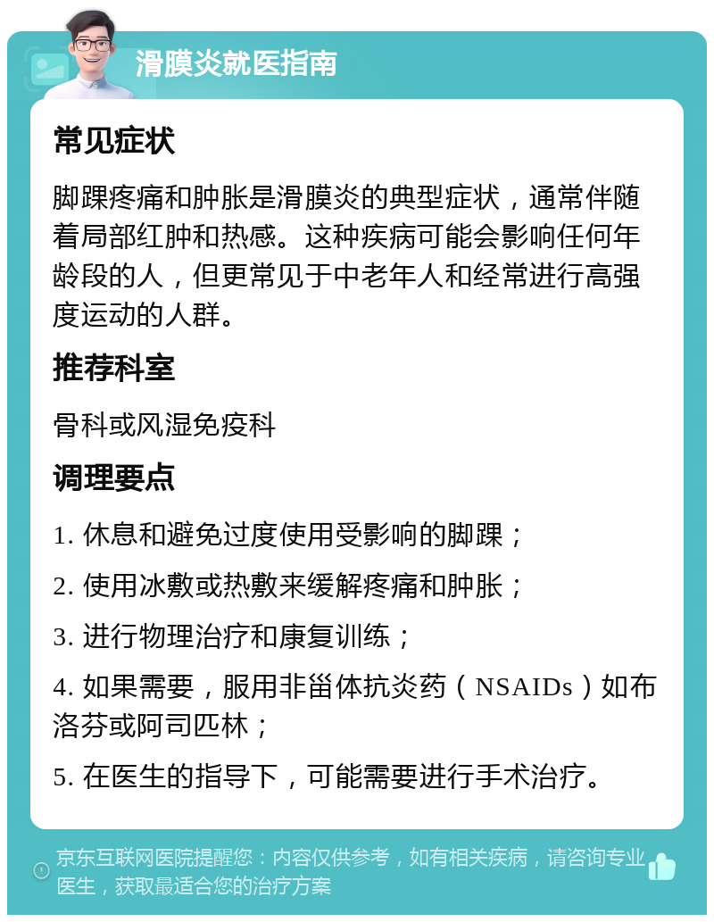 滑膜炎就医指南 常见症状 脚踝疼痛和肿胀是滑膜炎的典型症状，通常伴随着局部红肿和热感。这种疾病可能会影响任何年龄段的人，但更常见于中老年人和经常进行高强度运动的人群。 推荐科室 骨科或风湿免疫科 调理要点 1. 休息和避免过度使用受影响的脚踝； 2. 使用冰敷或热敷来缓解疼痛和肿胀； 3. 进行物理治疗和康复训练； 4. 如果需要，服用非甾体抗炎药（NSAIDs）如布洛芬或阿司匹林； 5. 在医生的指导下，可能需要进行手术治疗。