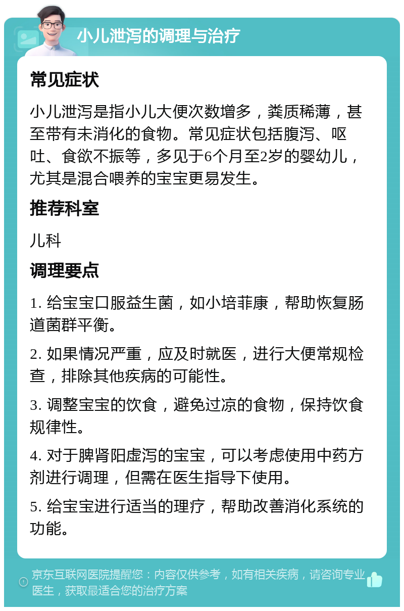 小儿泄泻的调理与治疗 常见症状 小儿泄泻是指小儿大便次数增多，粪质稀薄，甚至带有未消化的食物。常见症状包括腹泻、呕吐、食欲不振等，多见于6个月至2岁的婴幼儿，尤其是混合喂养的宝宝更易发生。 推荐科室 儿科 调理要点 1. 给宝宝口服益生菌，如小培菲康，帮助恢复肠道菌群平衡。 2. 如果情况严重，应及时就医，进行大便常规检查，排除其他疾病的可能性。 3. 调整宝宝的饮食，避免过凉的食物，保持饮食规律性。 4. 对于脾肾阳虚泻的宝宝，可以考虑使用中药方剂进行调理，但需在医生指导下使用。 5. 给宝宝进行适当的理疗，帮助改善消化系统的功能。