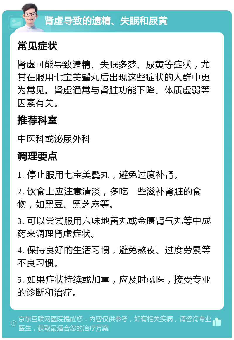 肾虚导致的遗精、失眠和尿黄 常见症状 肾虚可能导致遗精、失眠多梦、尿黄等症状，尤其在服用七宝美鬓丸后出现这些症状的人群中更为常见。肾虚通常与肾脏功能下降、体质虚弱等因素有关。 推荐科室 中医科或泌尿外科 调理要点 1. 停止服用七宝美鬓丸，避免过度补肾。 2. 饮食上应注意清淡，多吃一些滋补肾脏的食物，如黑豆、黑芝麻等。 3. 可以尝试服用六味地黄丸或金匮肾气丸等中成药来调理肾虚症状。 4. 保持良好的生活习惯，避免熬夜、过度劳累等不良习惯。 5. 如果症状持续或加重，应及时就医，接受专业的诊断和治疗。